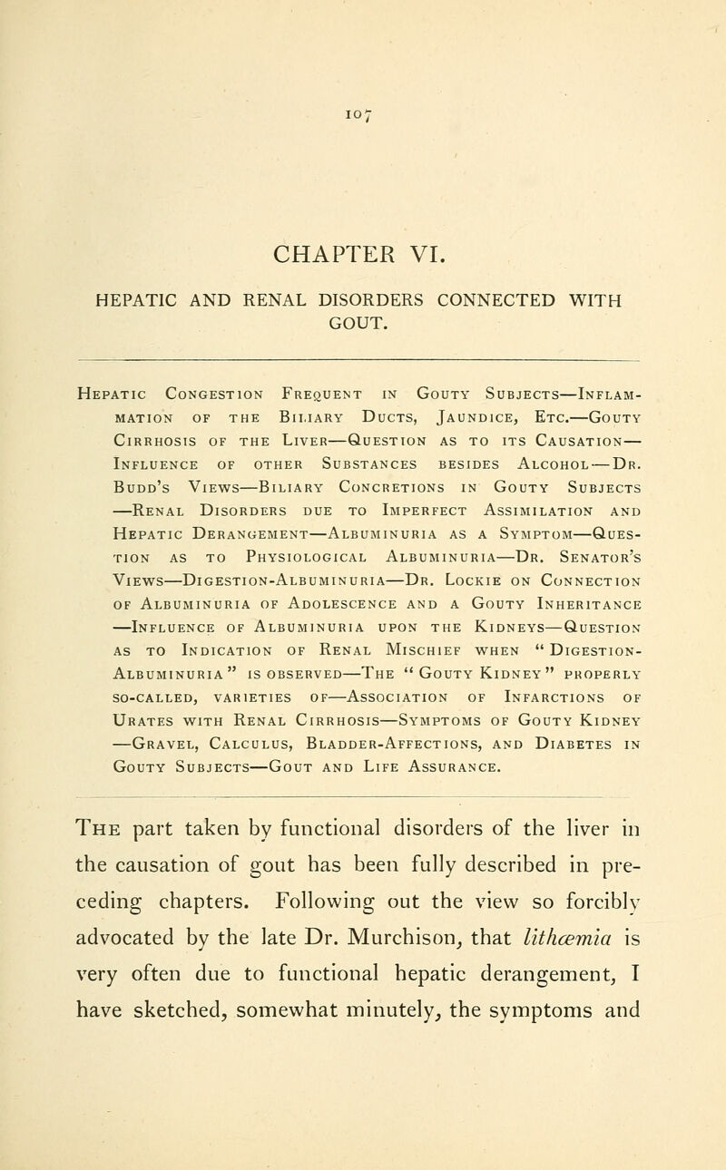 HEPATIC AND RENAL DISORDERS CONNECTED WITH GOUT. Hepatic Congestion Frequent in Gouty Subjects—Inflam- mation of the Biliary Ducts, Jaundice, Etc.—Gouty Cirrhosis of the Liver—Question as to its Causation— Influence of other Substances besides Alcohol — Dr. Budd's Views—Biliary Concretions in Gouty Subjects —Renal Disorders due to Imperfect Assimilation and Hepatic Derangement—Albuminuria as a Symptom—Ques- tion as to Physiological Albuminuria—Dr. Senator's Views—Digestion-Albuminuria—Dr. Lockie on Connection of Albuminuria of Adolescence and a Gouty Inheritance —Influence of Albuminuria upon the Kidneys—Question- as to Indication of Renal Mischief when  Digestion- Albuminuria is observed—The Gouty Kidney properly so-called, varieties of—Association of Infarctions of Urates with Renal Cirrhosis—Symptoms of Gouty Kidney —Gravel, Calculus, Bladder-Affections, and Diabetes in Gouty Subjects—Gout and Life Assurance. The part taken by functional disorders of the liver in the causation of gout has been fully described in pre- ceding chapters. Following out the view so forciblv advocated by the late Dr. Murchison, that lithcemia is very often due to functional hepatic derangement, I have sketched, somewhat minutely, the symptoms and