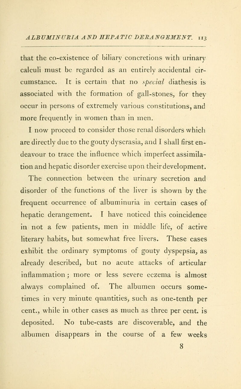 that the co-existence of biliary concretions with urinary calculi must be regarded as an entirely accidental cir- cumstance. It is certain that no special diathesis is associated with the formation of gall-stones, for they occur in persons of extremely various constitutions, and more frequently in women than in men. I now proceed to consider those renal disorders which are directly due to the gouty dyscrasia, and I shall first en- deavour to trace the influence which imperfect assimila- tion and hepatic disorder exercise upon their development. The connection between the urinary secretion and disorder of the functions of the liver is shown by the frequent occurrence of albuminuria in certain cases of hepatic derangement. I have noticed this coincidence in not a few patients, men in middle life, of active literary habits, but somewhat free livers. These cases exhibit the ordinary symptoms of gouty dyspepsia, as already described, but no acute attacks of articular inflammation; more or less severe eczema is almost always complained of. The albumen occurs some- times in very minute quantities, such as one-tenth per cent., while in other cases as much as three per cent, is deposited. No tube-casts are discoverable, and the albumen disappears in the course of a few weeks 8