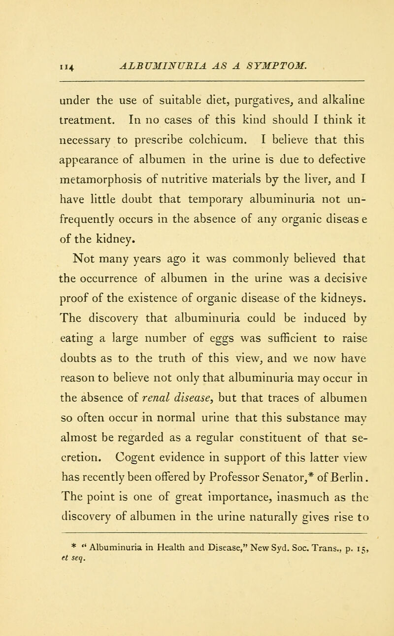 under the use of suitable diet, purgatives, and alkaline treatment. In no cases of this kind should I think it necessary to prescribe colchicum. I believe that this appearance of albumen in the urine is due to defective metamorphosis of nutritive materials by the liver, and I have little doubt that temporary albuminuria not un- frequently occurs in the absence of any organic diseas e of the kidney. Not many years ago it was commonly believed that the occurrence of albumen in the urine was a decisive proof of the existence of organic disease of the kidneys. The discovery that albuminuria could be induced by eating a large number of eggs was sufficient to raise doubts as to the truth of this view, and we now have reason to believe not only that albuminuria may occur in the absence of renal disease, but that traces of albumen so often occur in normal urine that this substance mav almost be regarded as a regular constituent of that se- cretion. Cogent evidence in support of this latter view has recently been offered by Professor Senator,* of Berlin. The point is one of great importance, inasmuch as the discovery of albumen in the urine naturally gives rise to *  Albuminuria in Health and Disease, NewSyd. Soc. Trans., p. 15, et seq.