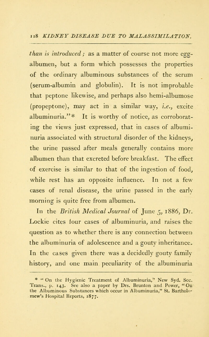 than is introduced; as a matter of course not more egg- albumen, but a form which possesses the properties of the ordinary albuminous substances of the serum (serum-albumin and globulin). It is not improbable that peptone likewise, and perhaps also hemi-albumose (propeptone), may act in a similar way, i.e., excite albuminuria.* It is worthy of notice, as corroborat- ing the views just expressed, that in cases of albumi- nuria associated with structural disorder of the kidneys, the urine passed after meals generally contains more albumen than that excreted before breakfast. The effect of exercise is similar to that of the ingestion of food, while rest has an opposite influence. In not a few cases of renal disease, the urine passed in the earlv morning is quite free from albumen. In the British Medical Journal of June 5, 1886, Dr. Lockie cites four cases of albuminuria, and raises the question as to whether there is any connection between the albuminuria of adolescence and a gouty inheritance. In the cases given there was a decidedly gouty family history, and one main peculiarity of the albuminuria *  On the Hygienic Treatment of Albuminuria, New Syd. Soc. Trans., p. 143. See also a paper by Drs. Brunton and Power,  On the Albuminous Substances which occur in Albuminuria, St. Bartholo- mew's Hospital Reports, 1877.