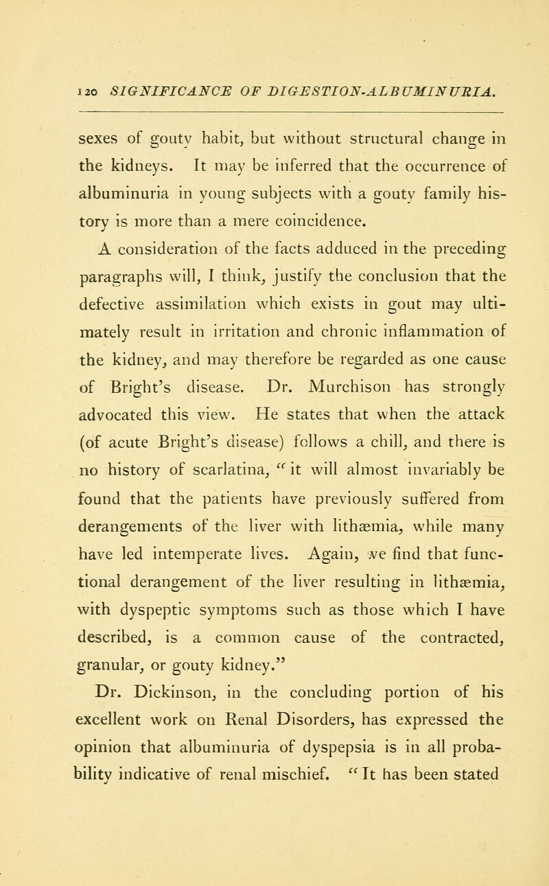 sexes of gouty habit, but without structural change in the kidneys. It may be inferred that the occurrence of albuminuria in young subjects with a gouty family his- tory is more than a mere coincidence. A consideration of the facts adduced in the preceding paragraphs will, I think, justify the conclusion that the defective assimilation which exists in gout may ulti- mately result in irritation and chronic inflammation of the kidney, and may therefore be regarded as one cause of Bright's disease. Dr. Murchison has strongly advocated this view. He states that when the attack (of acute Bright's disease) follows a chill, and there is no history of scarlatina, u it will almost invariably be found that the patients have previously suffered from derangements of the liver with lithaemia, while many have led intemperate lives. Again, we find that func- tional derangement of the liver resulting in lithaemia, with dyspeptic symptoms such as those which I have described, is a common cause of the contracted, granular, or gouty kidney. Dr. Dickinson, in the concluding portion of his excellent work on Renal Disorders, has expressed the opinion that albuminuria of dyspepsia is in all proba- bility indicative of renal mischief.  It has been stated