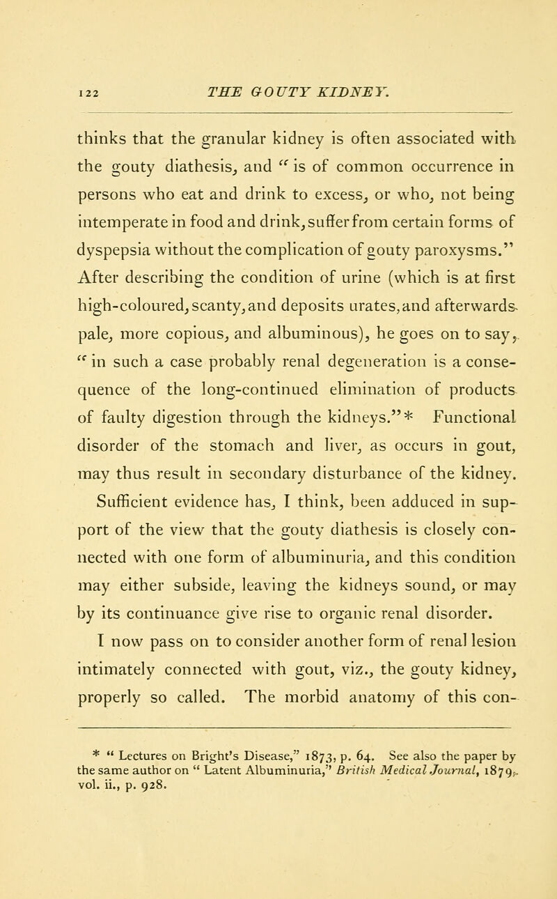 thinks that the granular kidney is often associated with the gouty diathesis, and  is of common occurrence in persons who eat and drink to excess, or who, not being intemperate in food and drink, suffer from certain forms of dyspepsia without the complication of gouty paroxysms.'' After describing the condition of urine (which is at first high-coloured, scanty,and deposits urates,and afterwards- pale, more copious, and albuminous), he goes on to say,.  in such a case probably renal degeneration is a conse- quence of the long-continued elimination of products of faulty digestion through the kidneys.* Functional disorder of the stomach and liver, as occurs in gout, may thus result in secondary disturbance of the kidney. Sufficient evidence has., I think, been adduced in sup- port of the view that the gouty diathesis is closely con- nected with one form of albuminuria, and this condition may either subside, leaving the kidneys sound, or may by its continuance give rise to organic renal disorder. T now pass on to consider another form of renal lesion intimately connected with gout, viz., the gouty kidney, properly so called. The morbid anatomy of this con- *  Lectures on Bright's Disease, 1873, p. 64. See also the paper by the same author on  Latent Albuminuria,'' British Medicaljoumal, 1879^ vol. ii., p. 928.