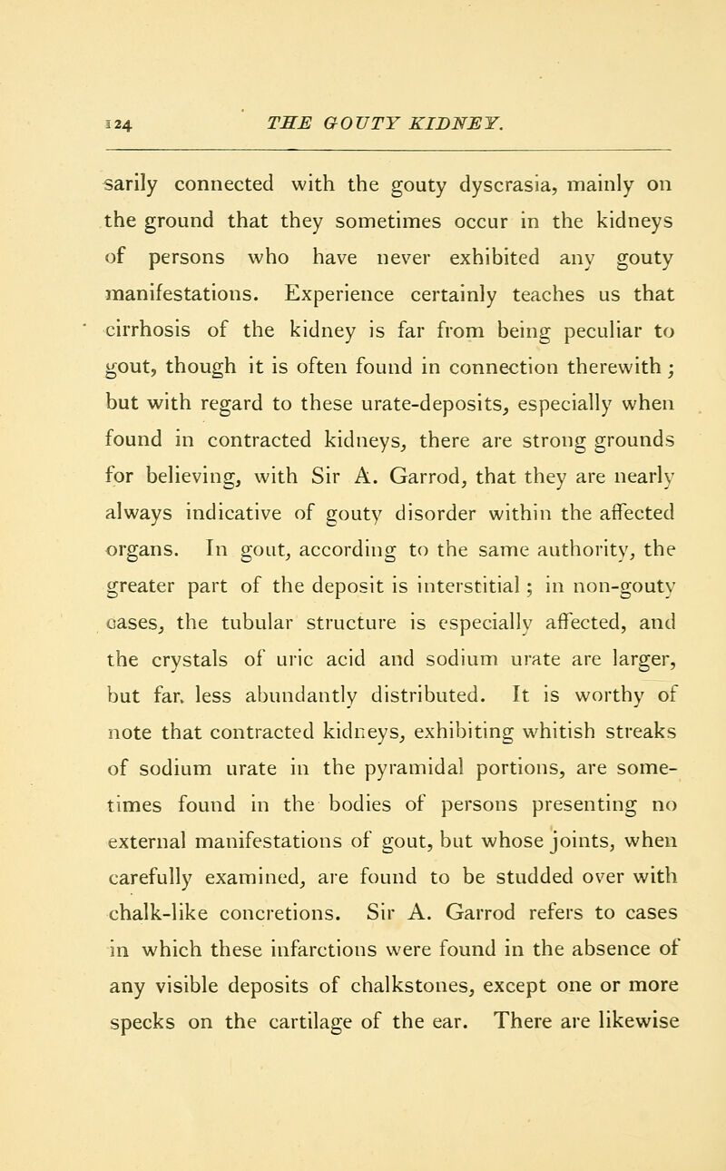 sarily connected with the gouty dyscrasia, mainly on the ground that they sometimes occur in the kidneys of persons who have never exhibited any gouty manifestations. Experience certainly teaches us that cirrhosis of the kidney is far from being peculiar to gout, though it is often found in connection therewith • but with regard to these urate-deposits, especially when found in contracted kidneys, there are strong grounds for believing, with Sir A. Garrod, that they are nearly always indicative of gouty disorder within the affected organs. In gout, according to the same authority, the greater part of the deposit is interstitial; in non-gouty oases, the tubular structure is especially affected, and the crystals of uric acid and sodium urate are larger, but far. less abundantly distributed. It is worthy of note that contracted kidneys, exhibiting whitish streaks of sodium urate in the pyramidal portions, are some- times found in the bodies of persons presenting no external manifestations of gout, but whose joints, when carefully examined, are found to be studded over with chalk-like concretions. Sir A. Garrod refers to cases in which these infarctions were found in the absence of any visible deposits of chalkstones, except one or more specks on the cartilage of the ear. There are likewise