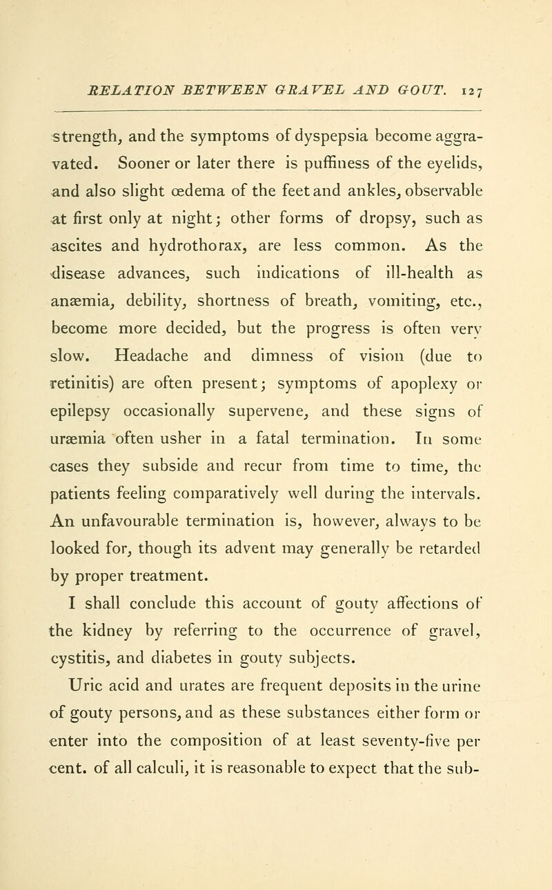 strength, and the symptoms of dyspepsia become aggra- vated. Sooner or later there is puffiness of the eyelids, and also slight oedema of the feet and ankles, observable at first only at night; other forms of dropsy, such as ascites and hydrothorax, are less common. As the disease advances, such indications of ill-health as anaemia, debility, shortness of breath, vomiting, etc., become more decided, but the progress is often verv slow. Headache and dimness of vision (due to retinitis) are often present; symptoms of apoplexy or epilepsy occasionally supervene, and these signs of uraemia often usher in a fatal termination. In some cases they subside and recur from time to time, the patients feeling comparatively well during the intervals. An unfavourable termination is, however, always to be looked for, though its advent may generally be retarded by proper treatment. I shall conclude this account of gouty affections of the kidney by referring to the occurrence of gravel, cystitis, and diabetes in gouty subjects. Uric acid and urates are frequent deposits in the urine of gouty persons, and as these substances either form or enter into the composition of at least seventy-five per cent, of all calculi, it is reasonable to expect that the sub-