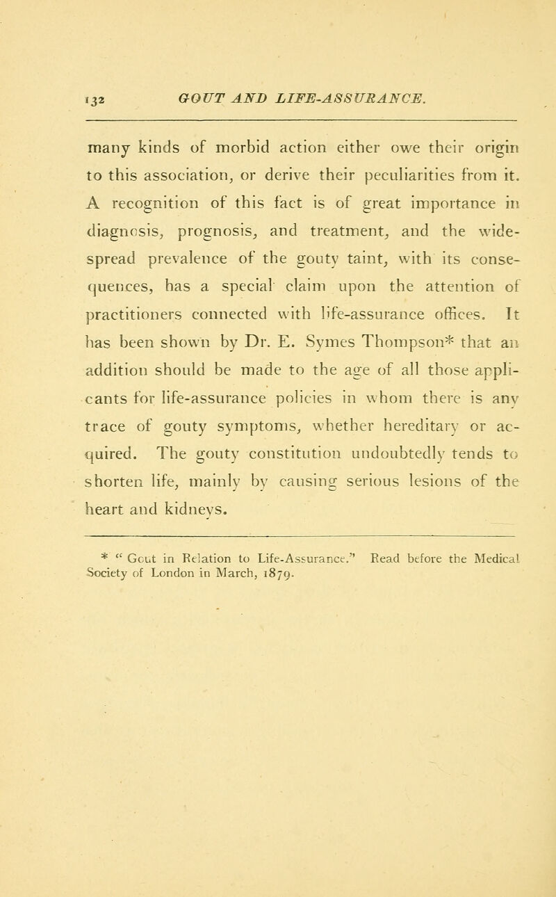 many kinds of morbid action either owe their origin to this association, or derive their peculiarities from it. A recognition of this fact is of great importance in diagnosis, prognosis, and treatment, and the wide- spread prevalence of the gouty taint, with its conse- quences, has a special claim upon the attention of practitioners connected with life-assurance offices. It has been shown by Dr. E. Symes Thompson* that an addition should be made to the age of all those appli- cants for life-assurance policies in whom there is anv trace of gouty symptoms, whether hereditary or ac- quired. The gouty constitution undoubtedly tends to shorten life, mainly by causing serious lesions of the heart and kidnevs. *  Gcut in Relation to Life-Assurance. Read before the Medical Society of London in March, 1879.