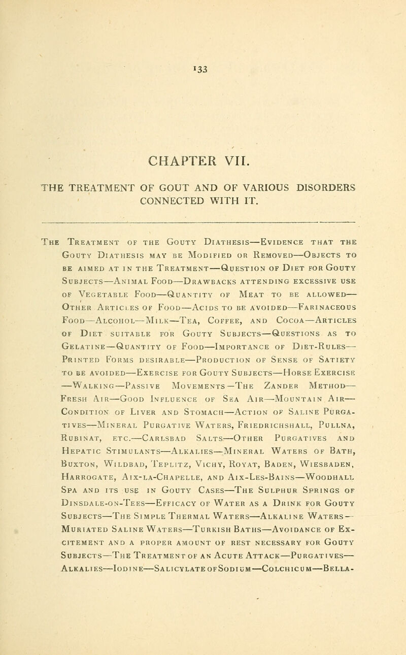I 33 CHAPTER VII. THE TREATMENT OF GOUT AND OF VARIOUS DISORDERS CONNECTED WITH IT. The Treatment of the Gouty Diathesis—Evidence that the Gouty Diathesis may be Modified or Removed—Objects to be aimed at in the treatment q-uestion of dlet for gouty Subjects—Animal Food—Drawbacks attending excessive use of Vegetable Food—Quantity of Meat to be allowed— Other Articles of Food—Acids to be avoided—Farinaceous Food—Alcohol—Milk—Tea, Coffee, and Cocoa—Articles of Diet suitable for Gouty Subjects—Questions as to Gelatine—Quantity of Food—Importance of Diet-Rules— Printed Forms desirable—Production of Sense of Satiety to be avoided—Exercise for Gouty Subjects—Horse Exercise —Walking—Passive Movements—The Zander Method— Fresh A.ir—Good Influence of Sea Air—Mountain Air— Condition of Liver and Stomach—Action of Saline Purga- tives—Mineral Purgative Waters, Friedrichshall, Pullna, Rubinat, etc.—Carlsbad Salts—Other Purgatives and Hepatic Stimulants—Alkalies—Mineral Waters of Bath, Buxton, Wildbad, Teplitz, Vichy, Royat, Baden, Wiesbaden, Harrogate, Aix-la-Chapelle, and Aix-Les-Bains—Woodhall Spa and its use in Gouty Cases—The Sulphur Springs of Dinsdale-on-Tees—Efficacy of Water as a Drink for Gouty Subjects—The Simple Thermal Waters—Alkaline Waters — Muriated Saline Waters—Turkish Baths—Avoidance of Ex- citement AND A PROPER AMOUNT OF REST NECESSARY FOR GOUTY Subjects—The Treatment of an Acute Attack—Purgatives— Alkalies—Iodine—Salicylate of Sodium—Colchicum—Bella-
