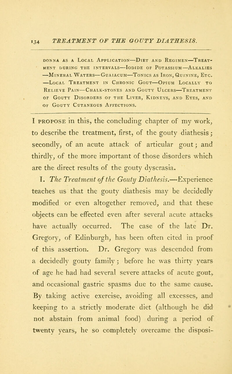 donna as a local application dlet and regimen—treat- ment during the intervals iodide of potassium—alkalies —Mineral Waters—Guaiacum—Tonics as Iron, Quinine, Etc. —Local Treatment in Chronic Gout—Opium Locally to Relieve Pain—Chalk-stones and Gouty Ulcers—Treatment of Gouty Disorders of the Liver, Kidneys, and Eyes, and of Gouty Cutaneous Affections. I propose in this, the concluding chapter of my work, to describe the treatment, first, of the gouty diathesis; secondly, of an acute attack of articular gout; and thirdly, of the more important of those disorders which are the direct results of the gouty dyscrasia. I. The Treatment of the Gouty Diathesis.—Experience teaches us that the gouty diathesis may be decidedly modified or even altogether removed, and that these objects can be effected even after several acute attacks have actually occurred. The case of the late Dr. Gregory_, of Edinburgh, has been often cited in proof of this assertion. Dr. Gregory was descended from a decidedly gouty family; before he was thirty years of age he had had several severe attacks of acute gout,, and occasional gastric spasms due to the same cause. By taking active exercise, avoiding all excesses, and keeping to a strictly moderate diet (although he did not abstain from animal food) during a period of twenty years, he so completely overcame the disposi-
