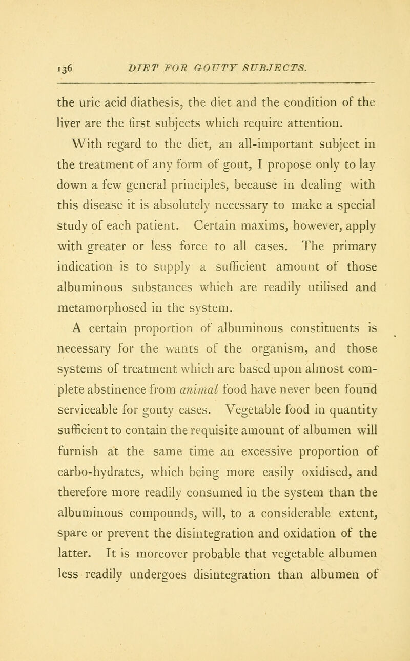 the uric acid diathesis, the diet and the condition of the liver are the first subjects which require attention. With regard to the diet, an all-important subject in the treatment of any form of gout, I propose only to lay down a few general principles, because in dealing with this disease it is absolutely necessary to make a special study of each patient. Certain maxims, however, apply with greater or less force to all cases. The primary indication is to supply a sufficient amount of those albuminous substances which are. readily utilised and metamorphosed in the system. A certain proportion of albuminous constituents is necessary for the wants of the organism, and those systems of treatment which are based upon almost com- plete abstinence from animal food have never been found serviceable for gouty cases. Vegetable food in quantity sufficient to contain the requisite amount of albumen will furnish at the same time an excessive proportion of carbo-hydrates, which being more easily oxidised, and therefore more readily consumed in the system than the albuminous compounds, will, to a considerable extent, spare or prevent the disintegration and oxidation of the latter. It is moreover probable that vegetable albumen less readily undergoes disintegration than albumen of