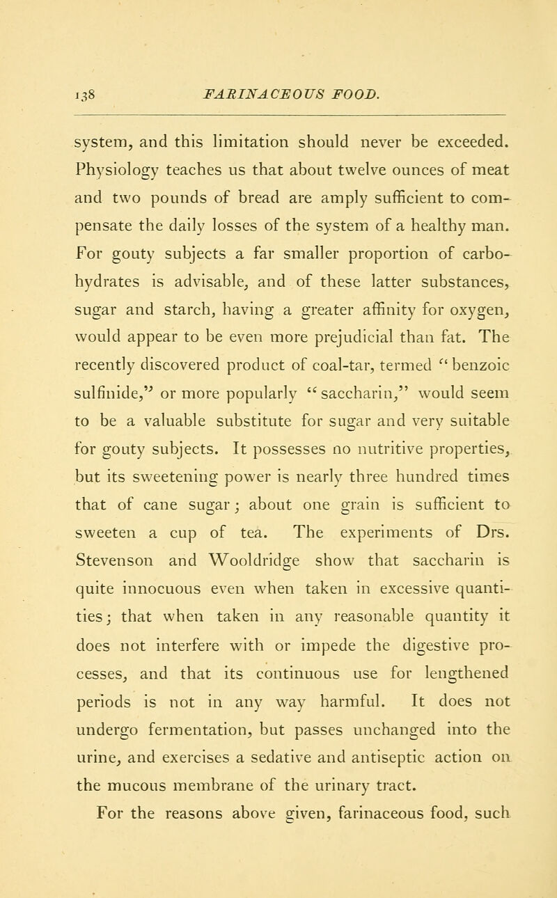 system, and this limitation should never be exceeded. Physiology teaches us that about twelve ounces of meat and two pounds of bread are amply sufficient to com- pensate the daily losses of the system of a healthy man. For gouty subjects a far smaller proportion of carbo- hydrates is advisable, and of these latter substances, sugar and starch, having a greater affinity for oxygen, would appear to be even more prejudicial than fat. The recently discovered product of coal-tar, termed  benzoic sulfinide,''' or more popularly saccharin, would seem to be a valuable substitute for sugar and very suitable for gouty subjects. It possesses no nutritive properties, but its sweetening power is nearly three hundred times that of cane sugar; about one grain is sufficient to sweeten a cup of tea. The experiments of Drs. Stevenson and Wooldridge show that saccharin is quite innocuous even when taken in excessive quanti- ties; that when taken in any reasonable quantity it does not interfere with or impede the digestive pro- cesses, and that its continuous use for lengthened periods is not in any way harmful. It does not undergo fermentation, but passes unchanged into the urine, and exercises a sedative and antiseptic action on the mucous membrane of the urinary tract. For the reasons above given, farinaceous food, such
