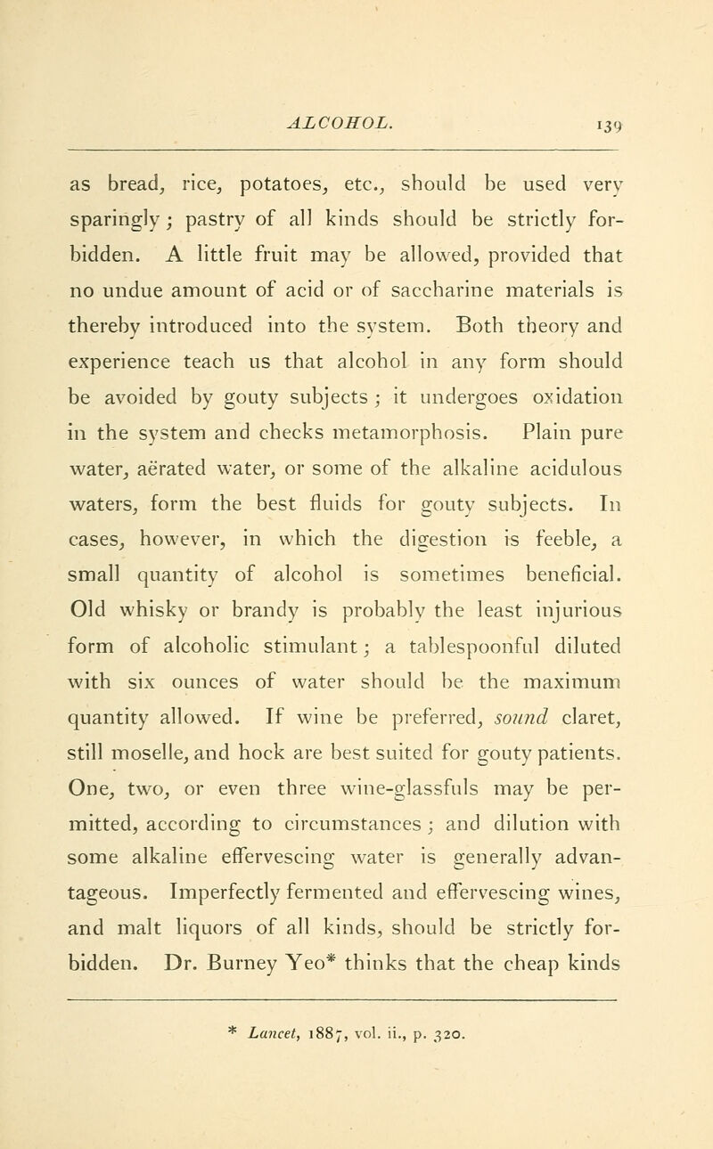 as bread, rice, potatoes, etc., should be used verv sparingly; pastry of all kinds should be strictly for- bidden. A little fruit may be allowed, provided that no undue amount of acid or of saccharine materials is thereby introduced into the system. Both theory and experience teach us that alcohol in any form should be avoided by gouty subjects ; it undergoes oxidation in the system and checks metamorphosis. Plain pure water, aerated water, or some of the alkaline acidulous waters, form the best fluids for gouty subjects. In cases, however, in which the digestion is feeble, a small quantity of alcohol is sometimes beneficial. Old whisky or brandy is probably the least injurious form of alcoholic stimulant; a tablespoonful diluted with six ounces of water should be the maximum quantity allowed. If wine be preferred, sound claret, still moselle, and hock are best suited for gouty patients. One, two, or even three wine-glassfuls may be per- mitted, according to circumstances ; and dilution with some alkaline effervescing water is generally advan- tageous. Imperfectly fermented and effervescing wines, and malt liquors of all kinds, should be strictly for- bidden. Dr. Burney Yeo* thinks that the cheap kinds * Lancet, 1887, vol. ii., p. 320.