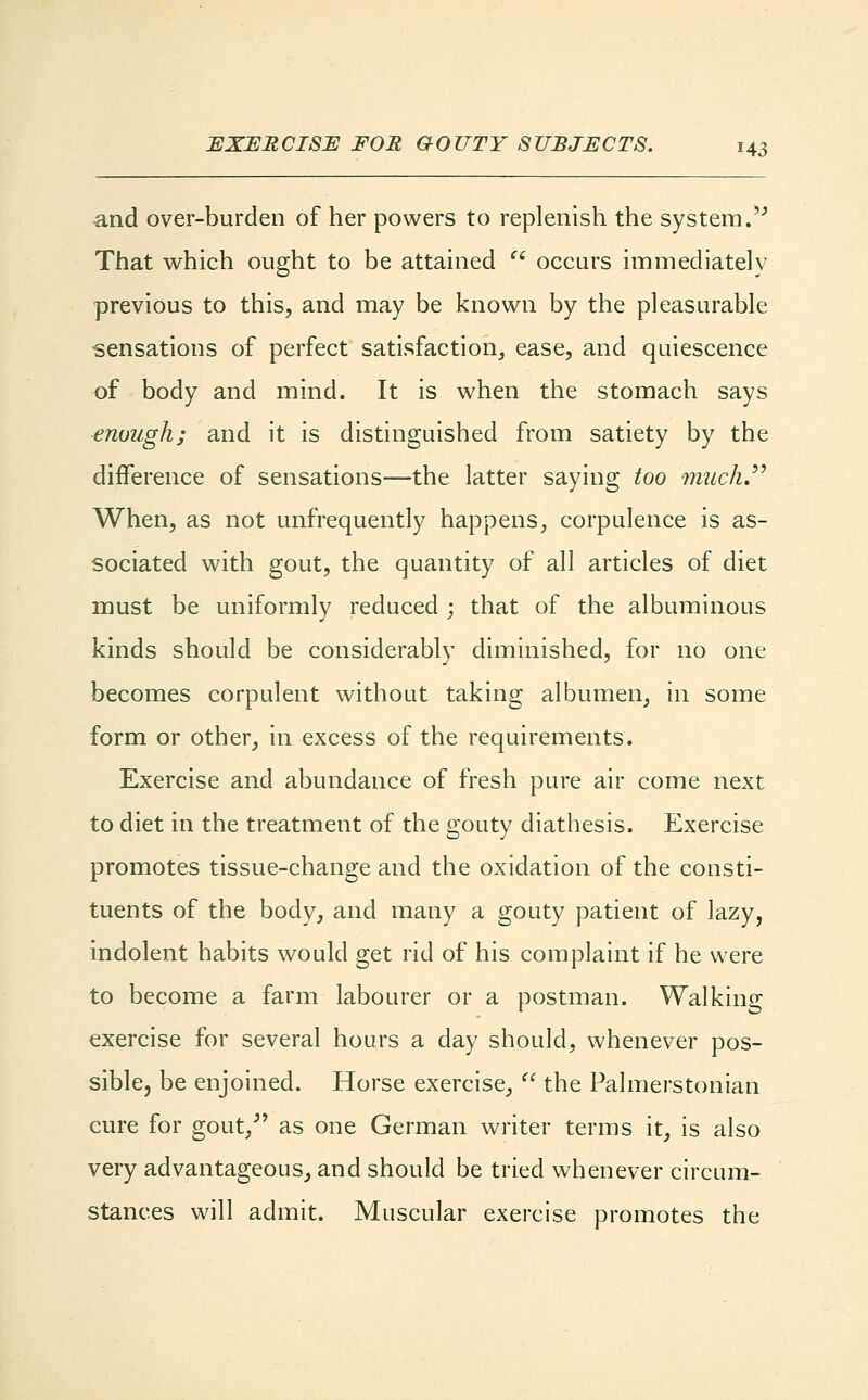 and over-burden of her powers to replenish the system. That which ought to be attained  occurs immediately previous to this, and may be known by the pleasurable sensations of perfect satisfaction,, ease, and quiescence of body and mind. It is when the stomach says enough; and it is distinguished from satiety by the difference of sensations—the latter saying too much. When, as not unfrequently happens, corpulence is as- sociated with gout, the quantity of all articles of diet must be uniformly reduced ; that of the albuminous kinds should be considerably diminished, for no one becomes corpulent without taking albumen, in some form or other, in excess of the requirements. Exercise and abundance of fresh pure air come next to diet in the treatment of the gouty diathesis. Exercise promotes tissue-change and the oxidation of the consti- tuents of the body, and many a gouty patient of lazy, indolent habits would get rid of his complaint if he were to become a farm labourer or a postman. Walking exercise for several hours a day should, whenever pos- sible, be enjoined. Horse exercise,  the Palmerstonian cure for gout/' as one German writer terms it, is also very advantageous, and should be tried whenever circum- stances will admit. Muscular exercise promotes the