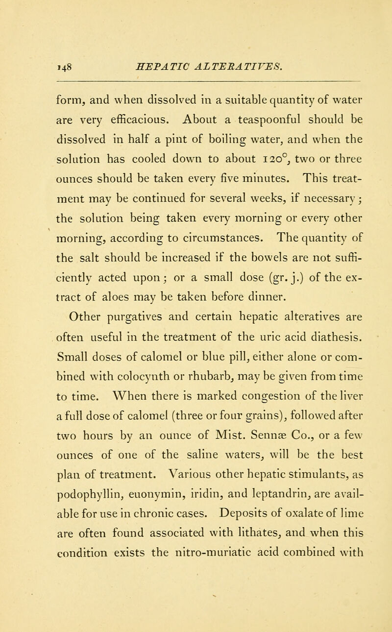 form, and when dissolved in a suitable quantity of water are very efficacious. About a teaspoonful should be dissolved in half a pint of boiling water, and when the solution has cooled down to about 1200, two or three ounces should be taken every five minutes. This treat- ment may be continued for several weeks, if necessary; the solution being taken every morning or every other morning, according to circumstances. The quantity of the salt should be increased if the bowels are not suffi- ciently acted upon; or a small dose (gr. j.) of the ex- tract of aloes may be taken before dinner. Other purgatives and certain hepatic alteratives are often useful in the treatment of the uric acid diathesis. Small doses of calomel or blue pill, either alone or com- bined with colocynth or rhubarb, may be given from time to time. When there is marked congestion of the liver a full dose of calomel (three or four grains), followed after two hours by an ounce of Mist. Sennse Co., or a few ounces of one of the saline waters, will be the best plan of treatment. Various other hepatic stimulants, as podophyllin, euonymin, iridin, and leptandrin, are avail- able for use in chronic cases. Deposits of oxalate of lime are often found associated with lithates, and when this condition exists the nitro-muriatic acid combined with