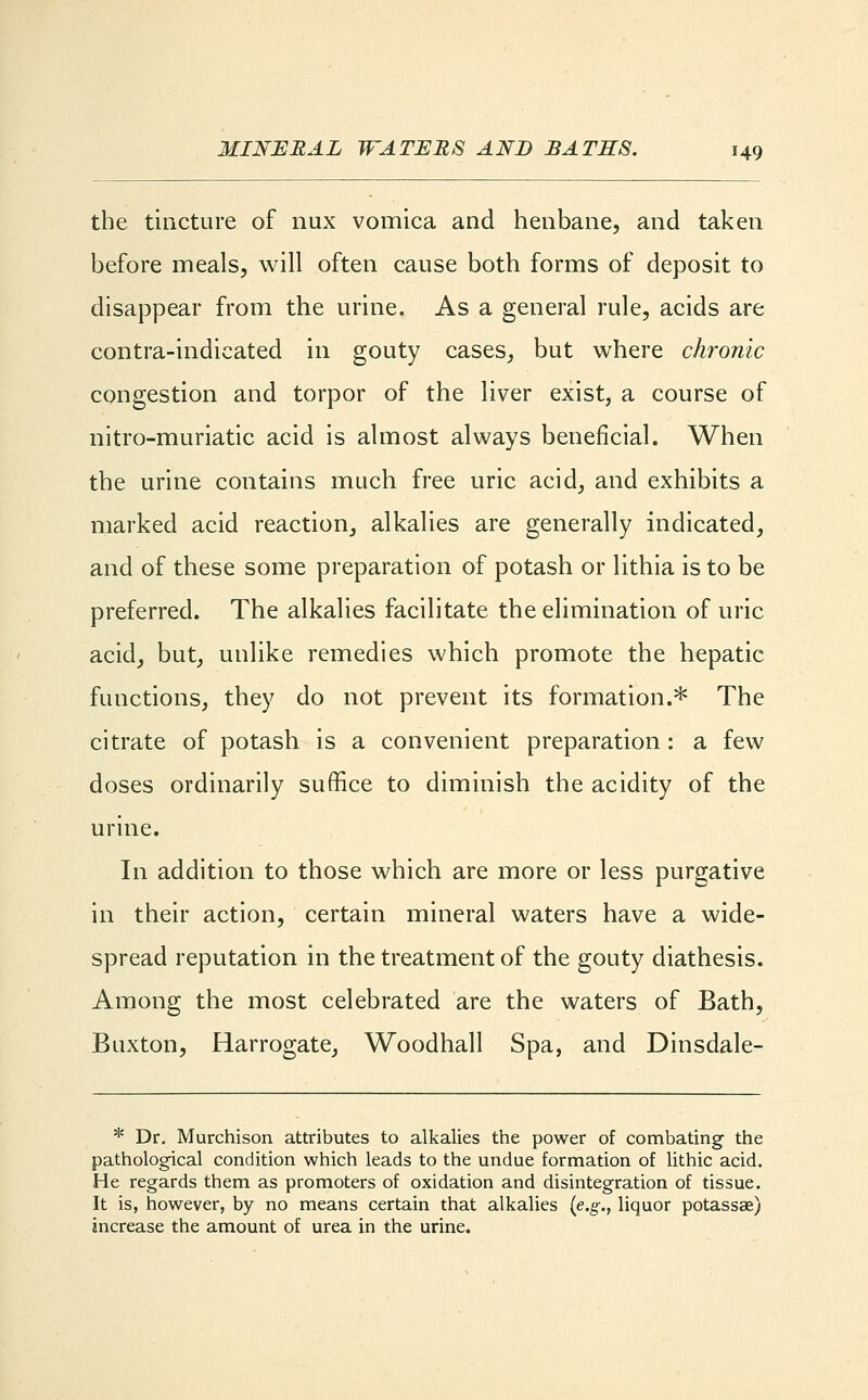 the tincture of nux vomica and henbane, and taken before meals, will often cause both forms of deposit to disappear from the urine. As a general rule, acids are contra-indicated in gouty cases, but where chronic congestion and torpor of the liver exist, a course of nitro-muriatic acid is almost always beneficial. When the urine contains much free uric acid, and exhibits a marked acid reaction, alkalies are generally indicated, and of these some preparation of potash or lithia is to be preferred. The alkalies facilitate the elimination of uric acid, but, unlike remedies which promote the hepatic functions, they do not prevent its formation.* The citrate of potash is a convenient preparation: a few doses ordinarily suffice to diminish the acidity of the urine. In addition to those which are more or less purgative in their action, certain mineral waters have a wide- spread reputation in the treatment of the gouty diathesis. Among the most celebrated are the waters of Bath, Buxton, Harrogate, Woodhall Spa, and Dinsdale- * Dr. Murchison attributes to alkalies the power of combating the pathological condition which leads to the undue formation of lithic acid. He regards them as promoters of oxidation and disintegration of tissue. It is, however, by no means certain that alkalies (e.g., liquor potassae) increase the amount of urea in the urine.