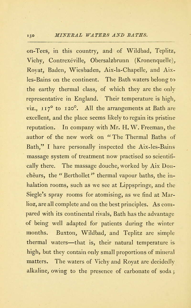 on-Tees, in this country, and of Wildbad, Teplitz, Vichy, Contrexeville, Obersalzbrunn (Kronenquelle), Royat, Baden, Wiesbaden, Aix-la-Chapelle, and Aix- les-Bains on the continent. The Bath waters belong to the earthy thermal class, of which they are the only representative in England. Their temperature is high, viz., 1170 to 120°. All the arrangements at Bath are excellent, and the place seems likely to regain its pristine reputation. In company with Mr. H. W. Freeman, the author of the new work on  The Thermal Baths of Bath, I have personally inspected the Aix-les-Bains massage system of treatment now practised so scientifi- cally there. The massage douche, worked by Aix Dou- cheurs, the  Beithollet thermal vapour baths, the in- halation rooms, such as we see at Lippspringe, and the Siegle's spray rooms for atomising, as we find at Mar- lioz, are all complete and on the best principles. As com- pared with its continental rivals, Bath has the advantage of being well adapted for patients during the winter months. Buxton, Wildbad, and Teplitz are simple thermal waters—that is, their natural temperature is high, but they contain only small proportions of mineral matters. The waters of Vichy and Royat are decidedlv alkaline, owing to the presence of carbonate of soda;