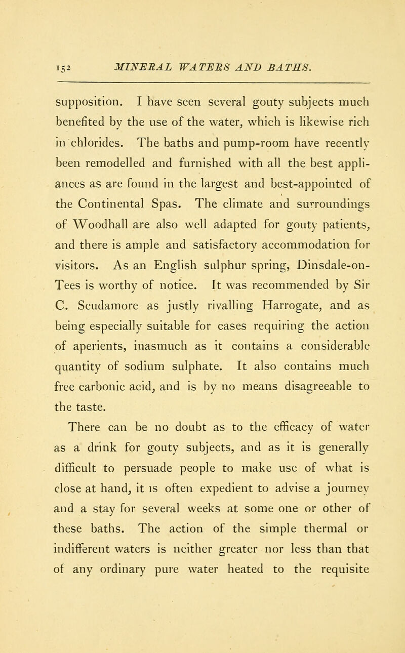 supposition. I have seen several gouty subjects much benefited by the use of the water, which is likewise rich in chlorides. The baths and pump-room have recently been remodelled and furnished with all the best appli- ances as are found in the largest and best-appointed of the Continental Spas. The climate and surroundings of Woodhall are also well adapted for gouty patients, and there is ample and satisfactory accommodation for visitors. As an English sulphur spring, Dinsdale-on- Tees is worthy of notice. It was recommended by Sir C. Scudamore as justly rivalling Harrogate, and as being especially suitable for cases requiring the action of aperients, inasmuch as it contains a considerable quantity of sodium sulphate. It also contains much free carbonic acid, and is by no means disagreeable to the taste. There can be no doubt as to the efficacy of water as a drink for gouty subjects, and as it is generally difficult to persuade people to make use of what is close at hand, it is often expedient to advise a journey and a stay for several weeks at some one or other of these baths. The action of the simple thermal or indifferent waters is neither greater nor less than that of any ordinary pure water heated to the requisite
