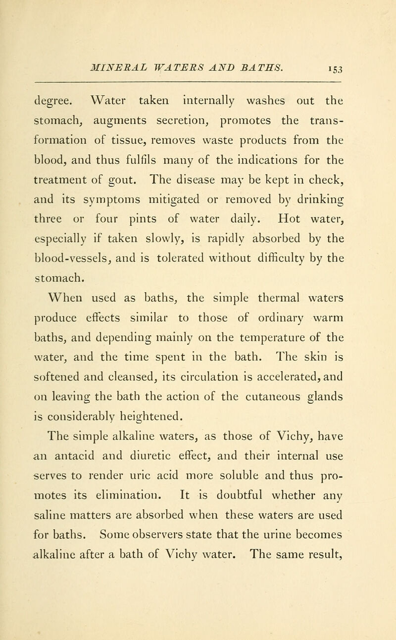 degree. Water taken internally washes out the stomach, augments secretion, promotes the trans- formation of tissue, removes waste products from the blood, and thus fulfils many of the indications for the treatment of gout. The disease may be kept in check, and its symptoms mitigated or removed by drinking three or four pints of water daily. Hot water, especially if taken slowly, is rapidly absorbed by the blood-vessels, and is tolerated without difficulty by the stomach. When used as baths, the simple thermal waters produce effects similar to those of ordinary warm baths, and depending mainly on the temperature of the water, and the time spent in the bath. The skin is softened and cleansed, its circulation is accelerated, and on leaving the bath the action of the cutaneous glands is considerably heightened. The simple alkaline waters, as those of Vichy, have an antacid and diuretic effect, and their internal use serves to render uric acid more soluble and thus pro- motes its elimination. It is doubtful whether any saline matters are absorbed when these waters are used for baths. Some observers state that the urine becomes alkaline after a bath of Vichy water. The same result,