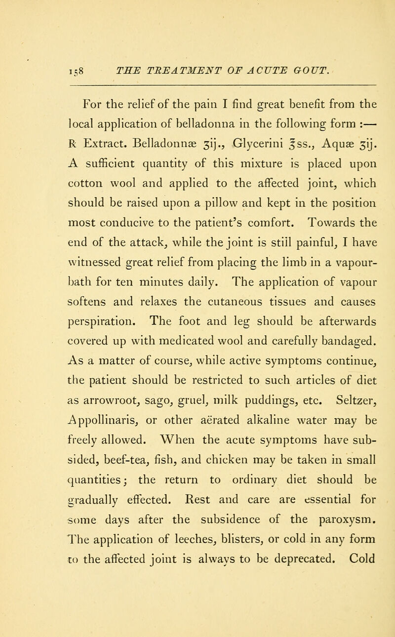 For the relief of the pain I find great benefit from the local application of belladonna in the following form :— R Extract. Belladonnas gij.., Glycerini fss., Aquae 31J. A sufficient quantity of this mixture is placed upon cotton wool and applied to the affected joint, which should be raised upon a pillow and kept in the position most conducive to the patient's comfort. Towards the end of the attack, while the joint is still painful, I have witnessed great relief from placing the limb in a vapour- bath for ten minutes daily. The application of vapour softens and relaxes the cutaneous tissues and causes perspiration. The foot and leg should be afterwards covered up with medicated wool and carefully bandaged. As a matter of course, while active symptoms continue, the patient should be restricted to such articles of diet as arrowroot, sago, gruel, milk puddings, etc. Seltzer, Appollinaris, or other aerated alkaline water may be freely allowed. When the acute symptoms have sub- sided, beef-tea, fish, and chicken may be taken in small quantities; the return to ordinary diet should be gradually effected. Rest and care are essential for some days after the subsidence of the paroxysm. The application of leeches, blisters, or cold in any form to the affected joint is always to be deprecated. Cold