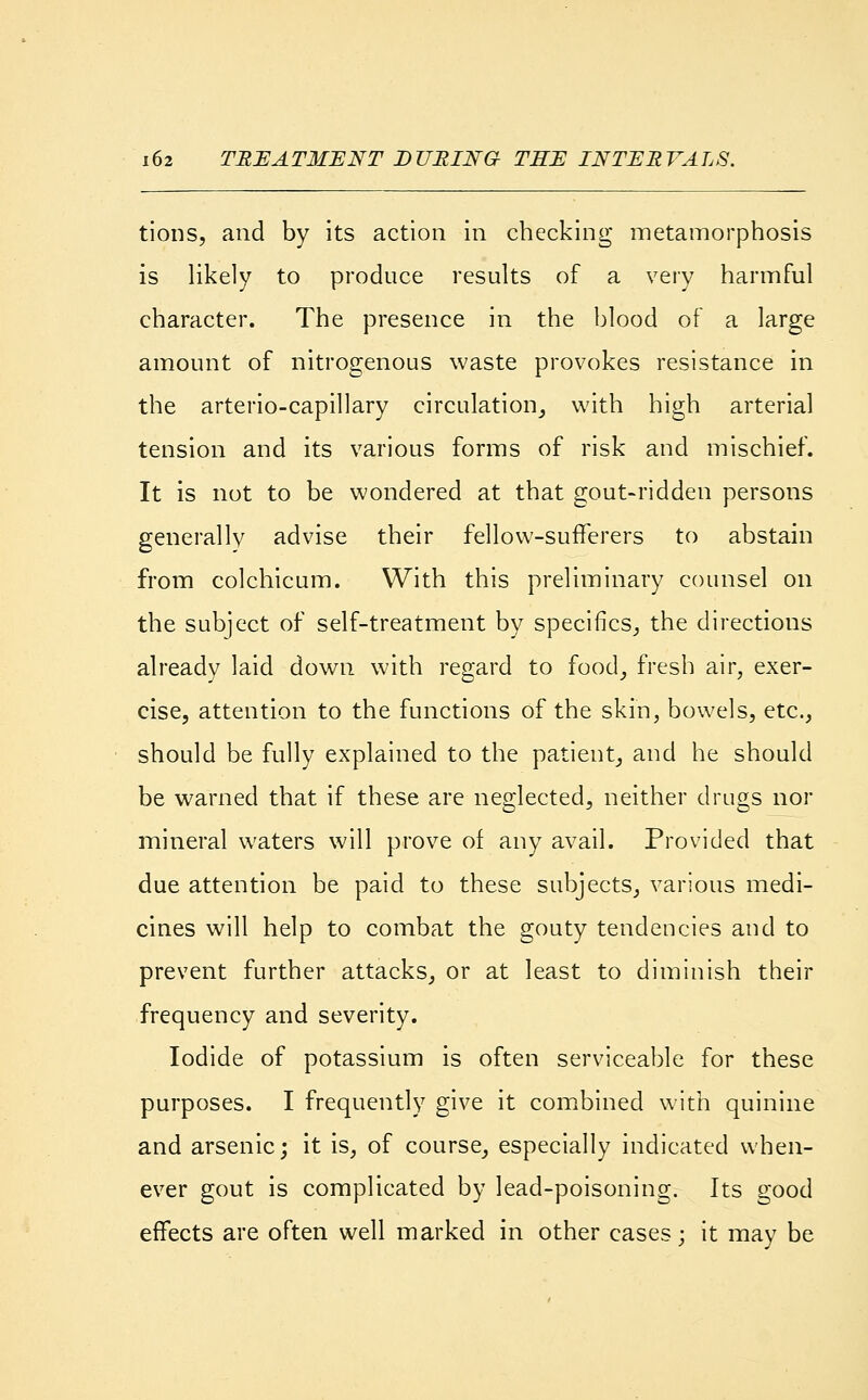 tions, and by its action in checking metamorphosis is likely to produce results of a very harmful character. The presence in the blood of a large amount of nitrogenous waste provokes resistance in the arterio-capillary circulation, with high arterial tension and its various forms of risk and mischief. It is not to be wondered at that gout-ridden persons generally advise their fellow-sufferers to abstain from colchicum. With this preliminary counsel on the subject of self-treatment by specifics, the directions already laid down with regard to food, fresh air, exer- cise, attention to the functions of the skin, bowels, etc., should be fully explained to the patient, and he should be warned that if these are neglected, neither drugs nor mineral waters will prove of any avail. Provided that due attention be paid to these subjects, various medi- cines will help to combat the gouty tendencies and to prevent further attacks, or at least to diminish their frequency and severity. Iodide of potassium is often serviceable for these purposes. I frequently give it combined with quinine and arsenic; it is, of course, especially indicated when- ever gout is complicated by lead-poisoning. Its good effects are often well marked in other cases; it may be