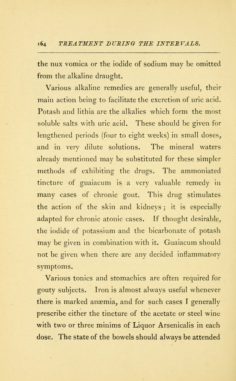 the nux vomica or the iodide of sodium may be omitted from the alkaline draught. Various alkaline remedies are generally useful, their main action being to facilitate the excretion of uric acid. Potash and lithia are the alkalies which form the most soluble salts with uric acid. These should be given for lengthened periods (four to eight weeks) in small doses, and in very dilute solutions. The mineral waters already mentioned may be substituted for these simpler methods of exhibiting the drugs. The ammoniated tincture of guaiacum is a very valuable remedy in many cases of chronic gout. This drug stimulates the action of the skin and kidneys; it is especially adapted for chronic atonic cases. If thought desirable, the iodide of potassium and the bicarbonate of potash may be given in combination with it. Guaiacum should not be given when there are any decided inflammatory symptoms. Various tonics and stomachics are often required for gouty subjects. Iron is almost always useful whenever there is marked anaemia, and for such cases I generally prescribe either the tincture of the acetate or steel wine with two or three minims of Liquor Arsenicalis in each dose. The state of the bowels should always be attended