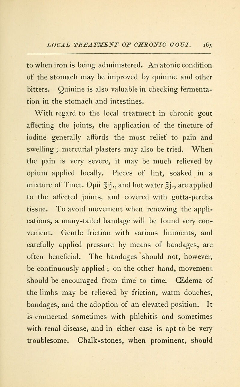 to when iron is being administered. An atonic condition of the stomach may be improved by quinine and other bitters. Quinine is also valuable in checking fermenta- tion in the stomach and intestines. With regard to the local treatment in chronic gout affecting the joints, the application of the tincture of iodine generally affords the most relief to pain and swelling ; mercurial plasters may also be tried. When the pain is very severe, it may be much relieved by opium applied locally. Pieces of lint, soaked in a mixture of Tinct. Opii Jij., and hot water Jj., are applied to the affected joints, and covered with gutta-percha tissue. To avoid movement when renewing the appli- cations, a many-tailed bandage will be found very con- venient. Gentle friction with various liniments, and carefully applied pressure by means of bandages, are often beneficial. The bandages should not, however, be continuously applied ; on the other hand, movement should be encouraged from time to time. CEdema of the limbs may be relieved by friction, warm douches, bandages, and the adoption of an elevated position. It is connected sometimes with phlebitis and sometimes with renal disease, and in either case is apt to be very troublesome. Chalk-stones, when prominent, should