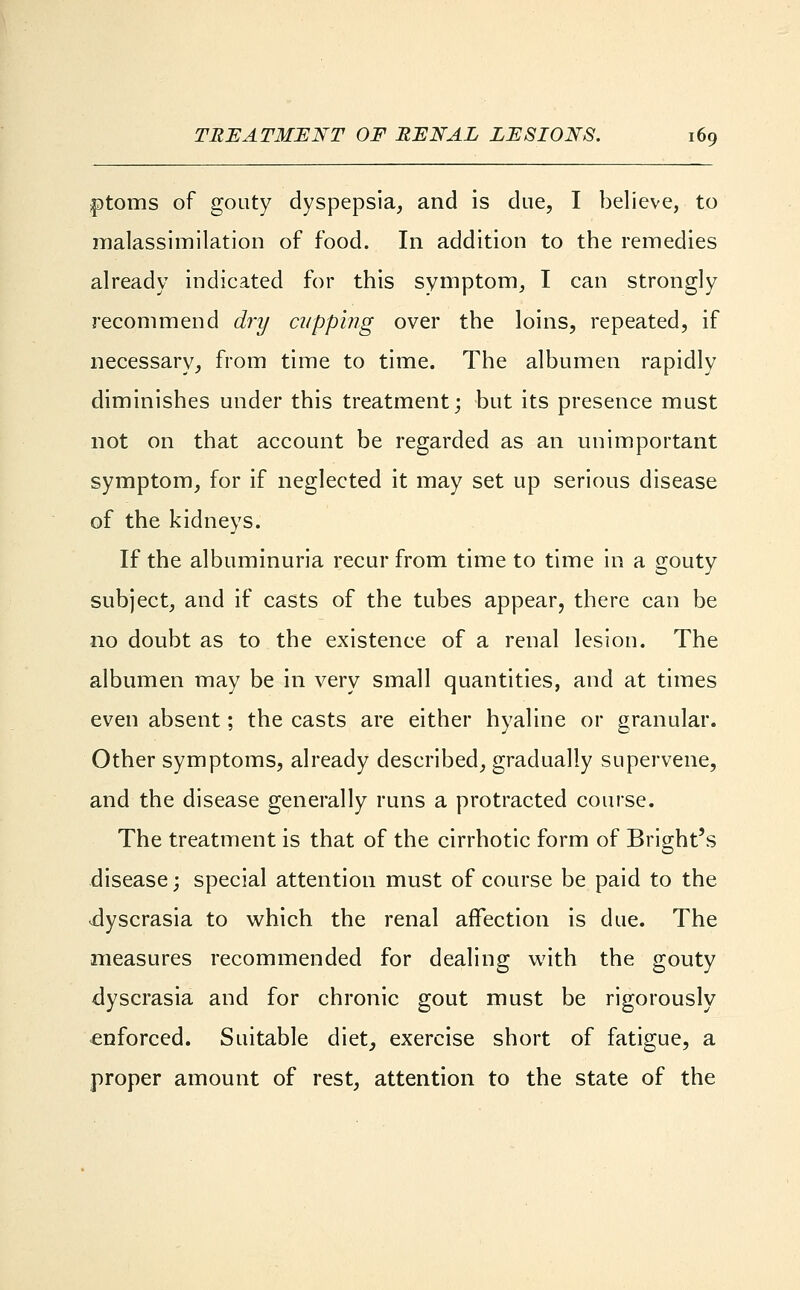 £)toms of gouty dyspepsia, and is due, I believe, to malassimilation of food. In addition to the remedies already indicated for this symptom, I can strongly recommend dry cupping over the loins, repeated, if necessary, from time to time. The albumen rapidly diminishes under this treatment; but its presence must not on that account be regarded as an unimportant symptom, for if neglected it may set up serious disease of the kidneys. If the albuminuria recur from time to time in a gouty subject, and if casts of the tubes appear, there can be no doubt as to the existence of a renal lesion. The albumen may be in very small quantities, and at times even absent; the casts are either hyaline or granular. Other symptoms, already described, gradually supervene, and the disease generally runs a protracted course. The treatment is that of the cirrhotic form of Bright's disease; special attention must of course be paid to the .dyscrasia to which the renal affection is due. The measures recommended for dealing with the gouty dyscrasia and for chronic gout must be rigorously enforced. Suitable diet, exercise short of fatigue, a proper amount of rest, attention to the state of the