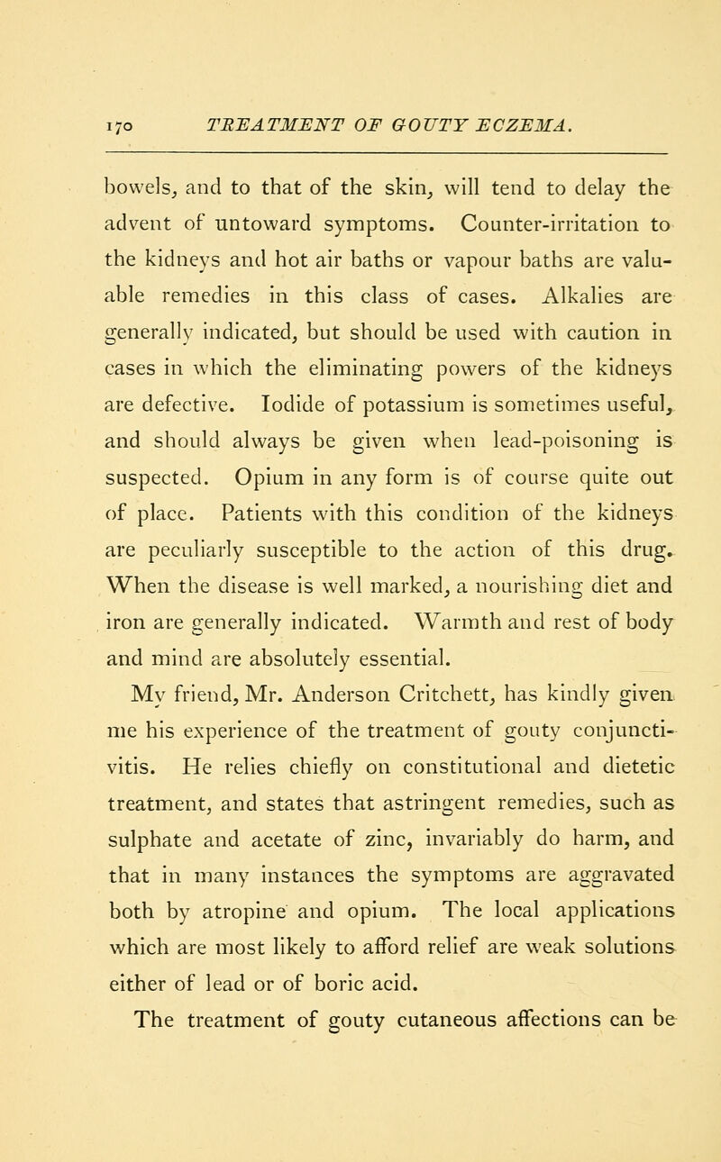 bowels, and to that of the skin, will tend to delay the advent of untoward symptoms. Counter-irritation to the kidneys and hot air baths or vapour baths are valu- able remedies in this class of cases. Alkalies are generally indicated, but should be used with caution in cases in which the eliminating powers of the kidneys are defective. Iodide of potassium is sometimes useful, and should always be given when lead-poisoning is suspected. Opium in any form is of course quite out of place. Patients with this condition of the kidneys are peculiarly susceptible to the action of this drug. When the disease is well marked, a nourishing diet and iron are generally indicated. Warmth and rest of body and mind are absolutely essential. My friend, Mr. Anderson Critchett, has kindly given me his experience of the treatment of gouty conjuncti- vitis. He relies chiefly on constitutional and dietetic treatment, and states that astringent remedies, such as sulphate and acetate of zinc, invariably do harm, and that in many instances the symptoms are aggravated both by atropine and opium. The local applications which are most likely to afford relief are weak solutions either of lead or of boric acid. The treatment of gouty cutaneous affections can be