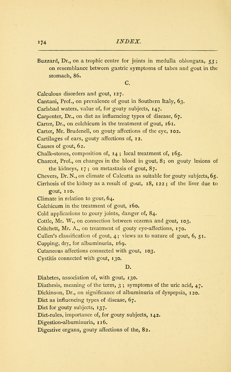 Buzzard, Dr., on a trophic centre for joints in medulla oblongata, 53 ; on resemblance between gastric symptoms of tabes and gout in the stomach, 86. C. Calculous disorders and gout, 127. Cantani, Prof., on prevalence of gout in Southern Italy, 63. Carlsbad waters, value of, for gouty subjects, 147. Carpenter, Dr., on diet as influencing types of disease, 67. Carter, Dr., on colchicum in the treatment of gout, 161. Carter, Mr. Brudenell, on gouty affections of the eye, 102. Cartilages of ears, gouty affections of, 12. Causes of gout, 62. Chalk-stones, composition of, 14 ; local treatment of, 165. Charcot, Prof., on changes in the blood in gout, 8; on gouty lesions of the kidneys, 17 ; on metastasis of gout, 87. Chevers, Dr. N., on climate of Calcutta as suitable for gouty subjects, 65. Cirrhosis of the kidney as a result of gout, 18, 122 ; of the liver due to gout, no. Climate in relation to gout, 64. Colchicum in the treatment of gout, 160. Cold applications to gouty joints, danger of, 84. Cottle, Mr. W., on connection between eczema and gout, 103. Critchett, Mr. A., on treatment of gouty eye-affections, 170. Cullen's classification of gout, 4; views as to nature of gout, 6, 51. Cupping, dry, for albuminuria, 169. Cutaneous affections connected with gout, 103. Cystitis connected with gout, 130. D. Diabetes, association of, with gout, 130. Diathesis, meaning of the term, 3 ; symptoms of the uric acid, 47. Dickinson, Dr., on significance of albuminuria of dyspepsia, 120. Diet as influencing types of disease, 67. Diet for gouty subjects, 137. Diet-rules, importance of, for gouty subjects, 142. Digestion-albuminuria, 116. Digestive organs, gouty affections of the, 82.