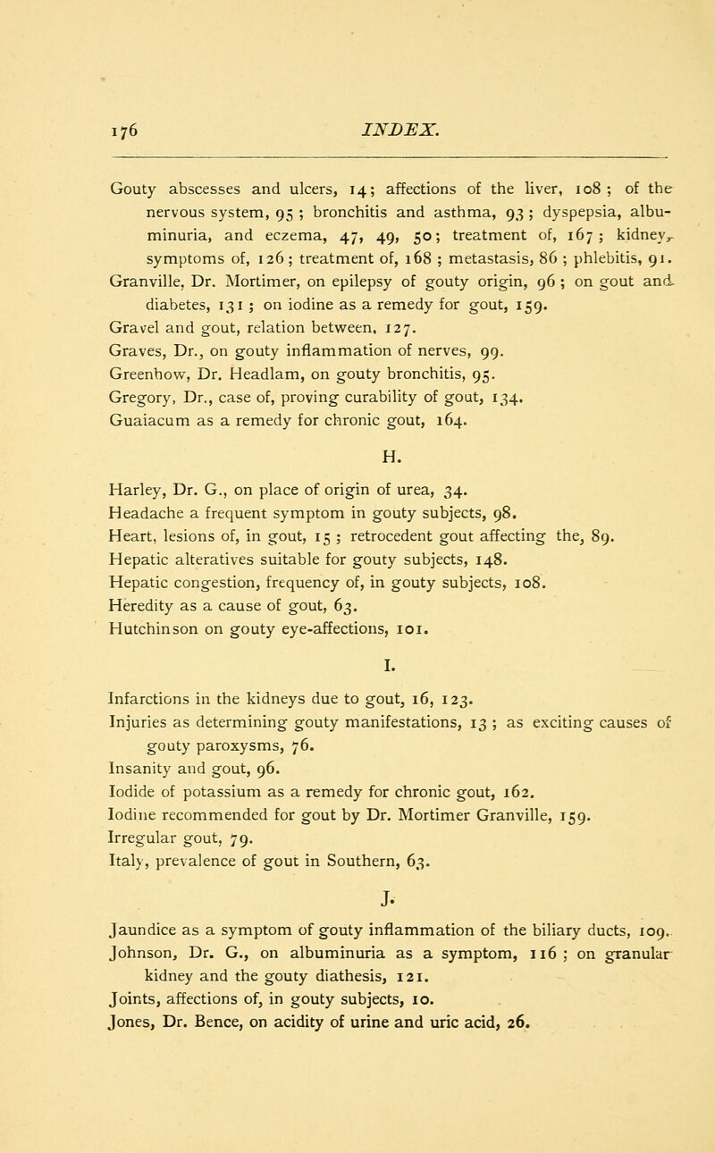 Gouty abscesses and ulcers, 14; affections of the liver, 108; of the nervous system, 95 ; bronchitis and asthma, 93 ; dyspepsia, albu- minuria, and eczema, 47, 49, 50; treatment of, 167; kidneyr symptoms of, 126 ; treatment of, 168 ; metastasis, 86 ; phlebitis, 91. Granville, Dr. Mortimer, on epilepsy of gouty origin, 96 ; on gout and. diabetes, 131; on iodine as a remedy for gout, 159. Gravel and gout, relation between, 127. Graves, Dr., on gouty inflammation of nerves, 99. Greenhow, Dr. Headlam, on gouty bronchitis, 95. Gregory, Dr., case of, proving curability of gout, 134. Guaiacum as a remedy for chronic gout, 164. H. Harley, Dr. G., on place of origin of urea, 34. Headache a frequent symptom in gouty subjects, 98. Heart, lesions of, in gout, 15 ; retrocedent gout affecting the, 89. Hepatic alteratives suitable for gouty subjects, 148. Hepatic congestion, frequency of, in gouty subjects, 108. Heredity as a cause of gout, 63. Hutchinson on gouty eye-affections, 101. I. Infarctions in the kidneys due to gout, 16, 123. Injuries as determining gouty manifestations, 13 ; as exciting causes of gouty paroxysms, 76. Insanity and gout, 96. Iodide of potassium as a remedy for chronic gout, 162. Iodine recommended for gout by Dr. Mortimer Granville, 159. Irregular gout, 79. Italy, prevalence of gout in Southern, 63. Jaundice as a symptom of gouty inflammation of the biliary ducts, 109. Johnson, Dr. G., on albuminuria as a symptom, 116 ; on granular kidney and the gouty diathesis, 121. Joints, affections of, in gouty subjects, 10. Jones, Dr. Bence, on acidity of urine and uric acid, 26.