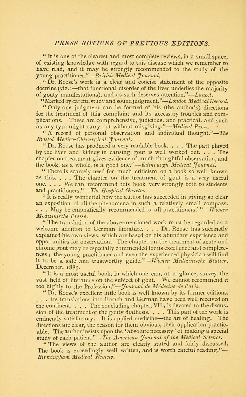 PRESS NOTICES OF PREVIOUS EDITIONS.  It is one of the clearest and most complete reviews, in a small space, of existing knowledge with regard to this disease which we remember to have read, and it may be strongly recommended to the study of the young practitioner.'''—British Medical Journal.  Dr. Roose's work is a clear and concise statement of the opposite doctrine (viz.:—that functional disorder of the liver underlies the majority of gouty manifestations), and as such deserves attention.—Lancet. Marked by careful study and sound judgment.—London Medical Record.  Only one judgment can be formed of his (the author's) directions for the treatment of this complaint and its accessory troubles and com- plications. These are comprehensive, judicious, and practical, and such as any tyro might carry out without misgiving.—Medical Press.  A record of personal observation and individual thought.—The Bristol Medico-Chirurgical Journal.  Dr. Roose has produced a very readable book. . . . The part played by the liver and kidney in causing gout is well worked out. . . . The chapter on treatment gives evidence of much thoughtful observation, and the book, as a whole, is a good one.—Edinburgh Medical Journal.  There is scarcely need for much criticism on a book so well known as this. . . . The chapter on the treatment of gout is a very useful one. . . . We can recommend this book very strongly both to students and practitioners.''—The Hospital Gazette. 11 It is really wonderful how the author has succeeded in giving so clear an exposition of all the phenomena in such a relatively small compass. . . . May be emphatically recommended to all practitioners.'—Wiener Medizinische Presse.  The translation of the above-mentioned work must be regarded as a welcome addition to German literature. . . . Dr. Roose has succinctly explained his own views, which are based on his abundant experience and opportunities for observation. The chapter on the treatment of acute and chronic gout may be especially commended for its excellence and complete- ness ; the young practitioner and even the experienced physician will find it to be a safe and trustworthy guide. — Wiener Medizinische Blatter, December, 1887.  It is a most useful book, in which one can, at a glance, survey the vast field of literature on the subject of gout. We cannot recommend it too highly to the Profession.—journal de Medecine de Paris.  Dr. Roose's excellent little book is well known by its former editions. ... Its translations into French and German have been well received on the continent. . . . The concluding chapter, VII., is devoted to the discus- sion of the treatment of the gouty diathesis. . . . This part of the work is eminently satisfactory. It is applied medicine—the art of healing. The directions are clear, the reason for them obvious, their application practic- able. The author insists upon the ' absolute necessity' of making a special study of each patient.—The American Journal of ihe Medical Science.  The views of the author are clearly stated and fairly discussed. The book is exceedingly well written, and is worth careful reading.— Birmingham Medical Review.