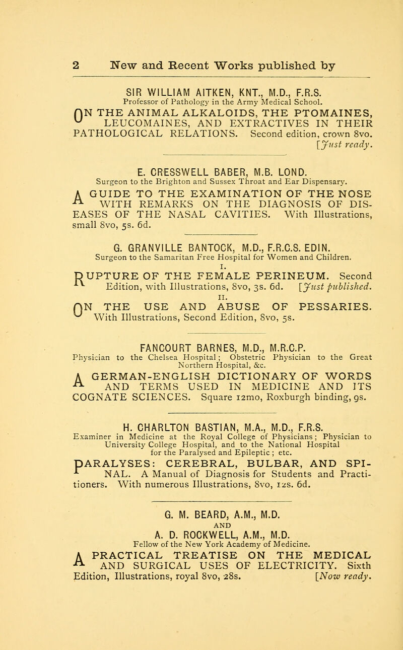 SIR WILLIAM AITKEN, KNT., M.D., F.R.S. Professor of Pathology in the Army Medical School. f)N THE ANIMAL ALKALOIDS, THE PTOMAINES, w LEUCOMAINES, AND EXTRACTIVES IN THEIR PATHOLOGICAL RELATIONS. Second edition, crown 8vo. [jfust ready. E. CRESSWELL BABER, M.B. LOND. Surgeon to the Brighton and Sussex Throat and Ear Dispensary. A GUIDE TO THE EXAMINATION OF THE NOSE A WITH REMARKS ON THE DIAGNOSIS OF DIS- EASES OF THE NASAL CAVITIES. With Illustrations, small 8vo, 5s. 6d. G. GRANVILLE BANTOCK, M.D., F.R.C.S. EDIN. Surgeon to the Samaritan Free Hospital for Women and Children. I. UPTURE OF THE FEMALE PERINEUM. Second Edition, with Illustrations, 8vo, 3s. 6d. [Just published. 11. N THE USE AND ABUSE OF PESSARIES. With Illustrations, Second Edition, 8vo, 5s. FANCOURT BARNES, M.D., M.R.C.P. Physician to the Chelsea Hospital; Obstetric Physician to the Great Northern Hospital, &c. A GERMAN-ENGLISH DICTIONARY OF WORDS ^ AND TERMS USED IN MEDICINE AND ITS COGNATE SCIENCES. Square i2mo, Roxburgh binding, gs. H. CHARLTON BASTIAN, M.A., M.D., F.R.S. Examiner in Medicine at the Royal College of Physicians; Physician to University College Hospital, and to the National Hospital for the Paralysed and Epileptic ; etc. PARALYSES: CEREBRAL, BULBAR, AND SPI- -*■ NAL. A Manual of Diagnosis for Students and Practi- tioners. With numerous Illustrations, Svo, 12s. 6d. G. M. BEARD, A.M., M.D. AND A. D. ROCKWELL, A.M., M.D. Fellow of the New York Academy of Medicine. A PRACTICAL TREATISE ON THE MEDICAL AND SURGICAL USES OF ELECTRICITY. Sixth Edition, Illustrations, royal 8vo, 28s. [Now ready.