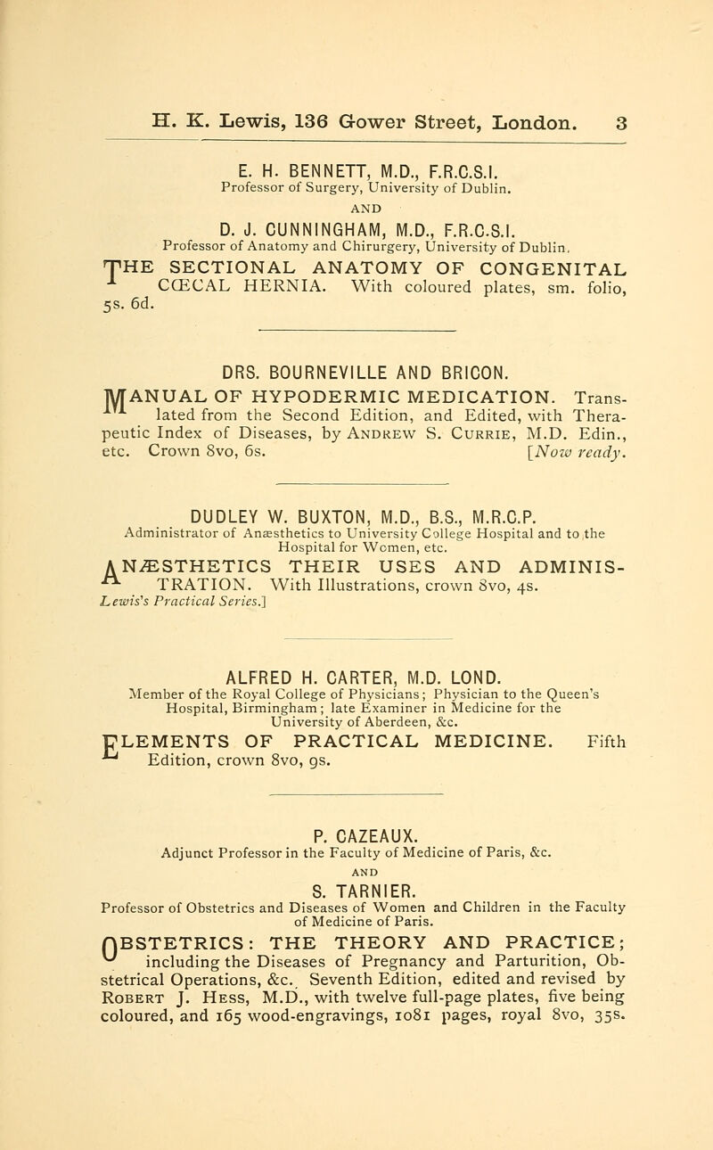 E. H. BENNETT, M.D., F.R.C.S.I. Professor of Surgery, University of Dublin. AND D. J. CUNNINGHAM, M.D., F.R.C.S.I. Professor of Anatomy and Chirurgery, University of Dublin, THE SECTIONAL ANATOMY OF CONGENITAL 1 CCECAL HERNIA. With coloured plates, sm. folio, 5s. 6d. DRS. BOURNEVILLE AND BRICON. MANUAL OF HYPODERMIC MEDICATION. Trans- lated from the Second Edition, and Edited, with Thera- peutic Index of Diseases, by Andrew S. Currie, M.D. Edin., etc. Crown 8vo, 6s. [Now ready. DUDLEY W. BUXTON, M.D., B.S., M.R.C.P. Administrator of Anaesthetics to University College Hospital and to the Hospital for Women, etc. ANESTHETICS THEIR USES AND ADMINIS- A TRATION. With Illustrations, crown 3vo, 4s. Lewis's Practical Series.] ALFRED H. CARTER, M.D. LOND. Member of the Royal College of Physicians; Physician to the Queen's Hospital, Birmingham ; late Examiner in Medicine for the University of Aberdeen, &c. ELEMENTS OF PRACTICAL MEDICINE. Fifth ■*' Edition, crown 8vo, gs. P. CAZEAUX. Adjunct Professor in the Faculty of Medicine of Paris, &c. AND S. TARNIER. Professor of Obstetrics and Diseases of Women and Children in the Faculty of Medicine of Paris. QBSTETRICS: THE THEORY AND PRACTICE; ^ including the Diseases of Pregnancy and Parturition, Ob- stetrical Operations, &c. Seventh Edition, edited and revised by Robert J. Hess, M.D., with twelve full-page plates, five being coloured, and 165 wood-engravings, 1081 pages, royal 8vo, 35s.