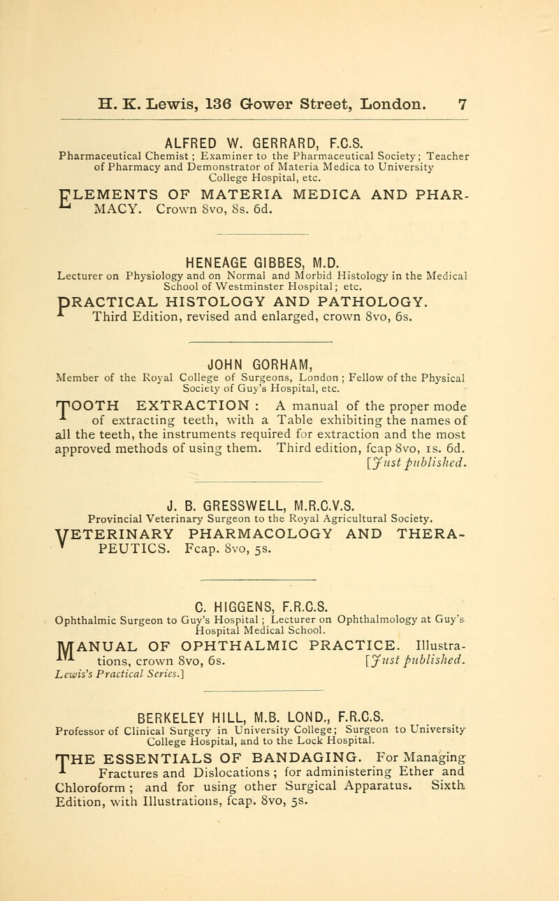 ALFRED W. GERRARD, F.C.S. Pharmaceutical Chemist ; Examiner to the Pharmaceutical Society; Teacher of Pharmacy and Demonstrator of Materia Medica to University College Hospital, etc. FLEMENTS OF MATERIA MEDICA AND PHAR- u MACY. Crown 8vo, 8s. 6d. HENEAGE GIBBES, M,D. Lecturer on Physiology and on Normal and Morbid Histology in the Medical School of Westminster Hospital; etc. PRACTICAL HISTOLOGY AND PATHOLOGY. ■*■ Third Edition, revised and enlarged, crown 8vo, 6s. JOHN GORHAM, Member of the Royal College of Surgeons, London; Fellow of the Physical Society of Guy's Hospital, etc. rpOOTH EXTRACTION : A manual of the proper mode •■ of extracting teeth, with a Table exhibiting the names of all the teeth, the instruments required for extraction and the most approved methods of using them. Third edition, fcap 8vo, is. 6d. [Just published. J. B. GRESSWELL, M.R.C.V.S. Provincial Veterinary Surgeon to the Royal Agricultural Society. 'ETERINARY PHARMACOLOGY AND THERA- PEUTICS. Fcap. 8vo, 5s. C. HIGGENS, F.R.C.S. Ophthalmic Surgeon to Guy's Hospital; Lecturer on Ophthalmology at Guy's Hospital Medical School. MANUAL OF OPHTHALMIC PRACTICE. Illustra- AA tions, crown 8vo, 6s. [Justpublished. Lewis's Practical Series.'] BERKELEY HILL, M.B. LOND., F.R.C.S. Professor of Clinical Surgery in University College; Surgeon to University College Hospital, and to the Lock Hospital. THE ESSENTIALS OF BANDAGING. For Managing Fractures and Dislocations ; for administering Ether and Chloroform ; and for using other Surgical Apparatus. Sixth Edition, with Illustrations, fcap. 8vo, 5s.