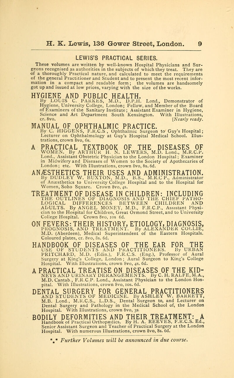 LEWIS'S PRACTICAL SERIES. These volumes are written by well-known Hospital Physicians and Sur- geons recognised as authorities in the subjects of which they treat. They are of a thoroughly Practical nature, and calculated to meet the requirements of the general Practitioner and Student and to present the most recent infor- mation in a compact and readable form; the volumes are handsomely got up and issued at low prices, varying with the size of the works. HYGIENE AND PUBLIC HEALTH. By LOUIS C. PARKES, M.D., D.P.H. Lond., Demonstrator of Hygiene, University College, London; Fellow, and Member of the Board of Examiners of the Sanitary Institute ; Assistant Examiner in Hygiene, Science and Art Department South Kensington. With Illustrations, cr. 8vo. [Nearly ready. MANUAL OF OPHTHALMIC PRACTICE. By C. HIGGENS, F.R.C.S, Ophthalmic Surgeon to Guy's Hospital; Lecturer on Ophthalmology at Guy's Hospital Medical School. Illus- trations, crown 8vo, 6s. A PRACTICAL TEXTBOOK OF THE DISEASES OF WOMEN. By ARTHUR H. N. LEWERS, M.D. Lond., M.R.C.P. Lond., Assistant Obstetric Physician to the London Hospital; Examiner in Midwifery and Diseases of Women to the Society of Apothecaries of London ; etc. With Illustrations, crown 8vo, 8s. 6d. ANESTHETICS THEIR USES AND ADMINISTRATION. By DUDLEY W. BUXTON, M.D., B.S., M.R.C P., Administrator of Anaesthetics to University College Hospital and to the Hospital for Women, Soho Square. Crown 8vo, 4s. TREATMENT OF DISEASE IN CHILDREN: INCLUDING THE OUTLINES OF DIAGNOSIS AND THE CHIEF PATHO- LOGICAL DIFFERENCES BETWEEN CHILDREN AND ADULTS. By ANGEL MONEY, M.D., F.R.C.P., Assistant Physi- cian to the Hospital for Children, Great Ormond Street, and to University College Hospital. Crown 8vo, 10s 6d. ON FEVERS: THEIR HISTORY, ETIOLOGY, DIAGNOSIS, PROGNOSIS, AND TREATMENT. By ALEXANDER COLLIE, M.D. (Aberdeen), Medical Superintendent of the Eastern Hospitals. Coloured plates, cr. 8vo, 8s. 6d. HANDBOOK OF DISEASES OF THE EAR FOR THE USE OF STUDENTS AND PRACTITIONERS. By URBAN PRITCHARD, M.D. (Edin.), F.R.C.S. (Eng.), Professor of Aural Surgery at King's College, London ; Aural Surgeon to King's College Hospital. With Illustrations, crown 8vo, 4s. 6d. A PRACTICAL TREATISE ON DISEASES OF THE KID- NEYS AND URINARY DERANGEMENTS. By C. H. RALFE, M.A., M.D.Cantab., F.R.C.P. Lond., Assistant Physician to the London Hos- pital. With Illustrations, crown 8vo, 10s. 6d. DENTAL SURGERY FOR GENERAL PRACTITIONERS AND STUDENTS OF MEDICINE. By ASHLEY W. BARRETT, M.B. Lond., M.R.C.S., L.D.S., Dental Surgeon to, and Lecturer on Dental Surgery and Pathology in the Medical School of, the London Hospital. With Illustrations, crown 8vo, 3s BODILY DEFORMITIES AND THEIR TREATMENT: A Handbook of Practical Orthopaedics. By H. A. REEVES, F.R.C.S. Ed., Senior Assistant Surgeon and Teacher of Practical Surgery at the London Hospital. With numerous Illustrations, crown 8vo, 8s. 6d. %* Further Volumes will be announced in due course.