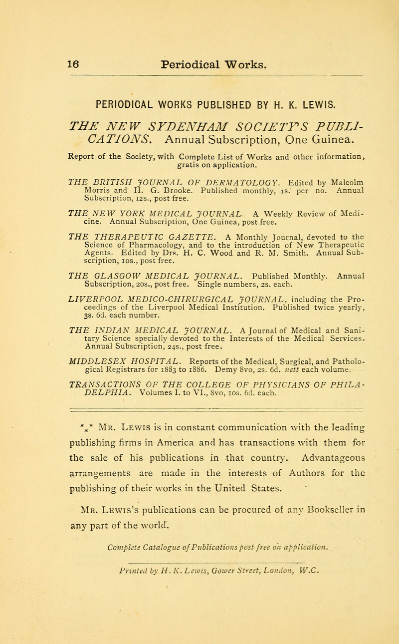 PERIODICAL WORKS PUBLISHED BY H. K. LEWIS. THE NEW SYDENHAM SOCIETYS PUBLI- CATIONS. Annual Subscription, One Guinea. Report of the Society, with Complete List of Works and other information, gratis on application. THE BRITISH JOURNAL OF DERMATOLOGY. Edited by Malcolm Morris and H. G. Brooke. Published monthly, is. per no. Annual Subscription, 12s., post free. THE NEW YORK MEDICAL JOURNAL. A Weekly Review of Medi- cine. Annual Subscription, One Guinea, post free. THE THERAPEUTIC GAZETTE. A Monthly Journal, devoted to the Science of Pharmacology, and to the introduction of New Therapeutic Agents. Edited by Drs. H. C. Wood and R. M. Smith. Annual Sub- scription, ios., post free. THE GLASGOW MEDICAL JOURNAL. Published Monthly. Annual Subscription, 20s., post free. Single numbers, 2s. each. LIVERPOOL MEDICO-CHIRURGICAL JOURNAL, including the Pro- ceedings of the Liverpool Medical Institution. Published twice yearly, 3s. 6d. each number. THE INDIAN MEDICAL JOURNAL. A Journal of Medical and Sani- tary Science specially devoted to the Interests of the Medical Services. Annual Subscription, 24s., post free. MIDDLESEX HOSPITAL. Reports of the Medical, Surgical, and Patholo- gical Registrars for 1S83 to 1886. Demy 8vo, 2s. 6d. nett each volume. TRANSACTIONS OF THE COLLEGE OF PHYSICIANS OF PHILA- DELPHIA. Volumes I. to VI., 8vo, ios. 6d. each. %-* Mr. Lewis is in constant communication with the leading publishing firms in America and has transactions with them for the sale of his publications in that country. Advantageous arrangements are made in the interests of Authors for the publishing of their works in the United States. Mr. Lewis's publications can be procured of any Bookseller in any part of the world'. Complete Catalogue of Publications post free oh application. Printed by H. K. Lewis, Goxver Street, London, W.C.