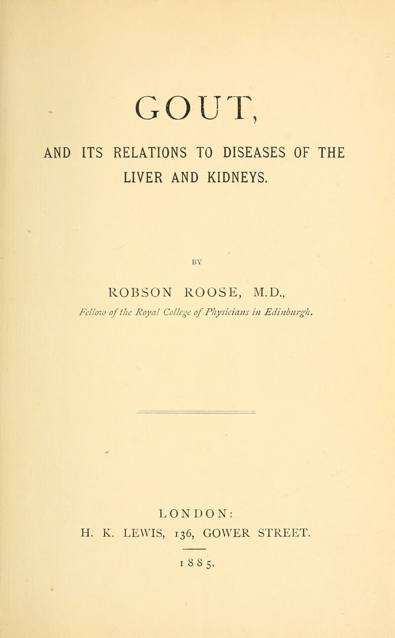 G O U T, AND ITS RELATIONS TO DISEASES OF THE LIVER AND KIDNEYS. ROBSON ROOSE, M.D., Fellow of the Royal College of Physicians in Edinburgh. LONDON: H. K. LEWIS, 136, GOWER STREET. 1885.