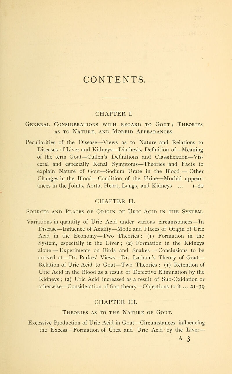 CONTENTS. CHAPTER I. General Considerations with regard to Gout ; Theories as to Nature, and Morbid Appearances. Peculiarities of the Disease—Views as to Nature and Relations to Diseases of Liver and Kidneys—Diathesis, Definition of—Meaning of the term Gout—Cullen's Definitions and Classification—Vis- ceral and especially Renal Symptoms—Theories and Facts to explain Nature of Gout—Sodium Urate in the Blood — Other Changes in the Blood—Condition of the Urine—Morbid appear- ances in the Joints, Aorta, Heart, Lungs, and Kidneys ... 1-20 CHAPTER II. Sources and Places of Origin of Uric Acid in the System. Variations in quantity of Uric Acid under various circumstances—In Disease—Influence of Acidity—Mode and Places of Origin of Uric Acid in the Economy—Two Theories : (1) Formation in the System, especially in the Liver ; (2) Formation in the Kidneys alone — Experiments on Birds and Snakes — Conclusions to be arrived at—Dr. Parkes' Views—Dr. Latham's Theory of Gout— Relation of Uric Acid to Gout—Two Theories: (1) Retention of Uric Acid in the Blood as a result of Defective Elimination by the Kidneys ; (2) Uric Acid increased as a result of Sub-Oxidation or otherwise—Consideration of first theory—Objections to it ... 21-39 CHAPTER III. Theories as to the Nature of Gout. Excessive Production of Uric Acid in Gout—Circumstances influencing the Excess—Formation of Urea and Uric Acid by the Liver— A 3