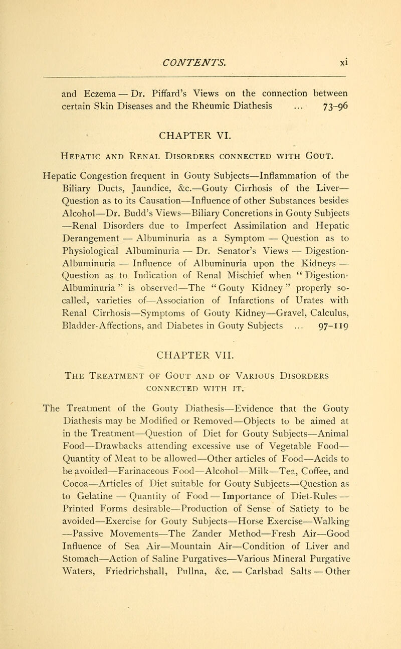 and Eczema — Dr. Piffard's Views on the connection between certain Skin Diseases and the Rheumic Diathesis ... 73-96 CHAPTER VI. Hepatic and Renal Disorders connected with Gout. Hepatic Congestion frequent in Gouty Subjects—Inflammation of the Biliary Ducts, Jaundice, &c.—Gouty Cirrhosis of the Liver— Question as to its Causation—Influence of other Substances besides Alcohol—Dr. Budd's Views—Biliary Concretions in Gouty Subjects —Renal Disorders due to Imperfect Assimilation and Hepatic Derangement — Albuminuria as a Symptom — Question as to Physiological Albuminuria — Dr. Senator's Views — Digestion- Albuminuria — Influence of Albuminuria upon the Kidneys — Question as to Indication of Renal Mischief when  Digestion - Albuminuria  is observed—The  Gouty Kidney  properly so- called, varieties of—Association of Infarctions of Urates with Renal Cirrhosis—Symptoms of Gouty Kidney—Gravel, Calculus, Bladder-Affections, and Diabetes in Gouty Subjects ... 97-119 CHAPTER VII. The Treatment of Gout and of Various Disorders connected with it. The Treatment of the Gouty Diathesis—Evidence that the Gouty Diathesis may be Modified or Removed—Objects to be aimed at in the Treatment—Question of Diet for Gouty Subjects—Animal Food—Drawbacks attending excessive use of Vegetable Food— Quantity of Meat to be allowed—Other articles of Food—Acids to be avoided—Farinaceous Food—Alcohol—Milk—Tea, Coffee, and Cocoa—Articles of Diet suitable for Gouty Subjects—Question as to Gelatine — Quantity of Food — Importance of Diet-Rules — Printed Forms desirable—Production of Sense of Satiety to be avoided—Exercise for Gouty Subjects—Horse Exercise—Walking —Passive Movements—The Zander Method—Fresh Air—Good Influence of Sea Air—Mountain Air—Condition of Liver and Stomach—Action of Saline Purgatives—Various Mineral Purgative Waters, Friedrirhshall, Pullna, &c. — Carlsbad Salts — Other