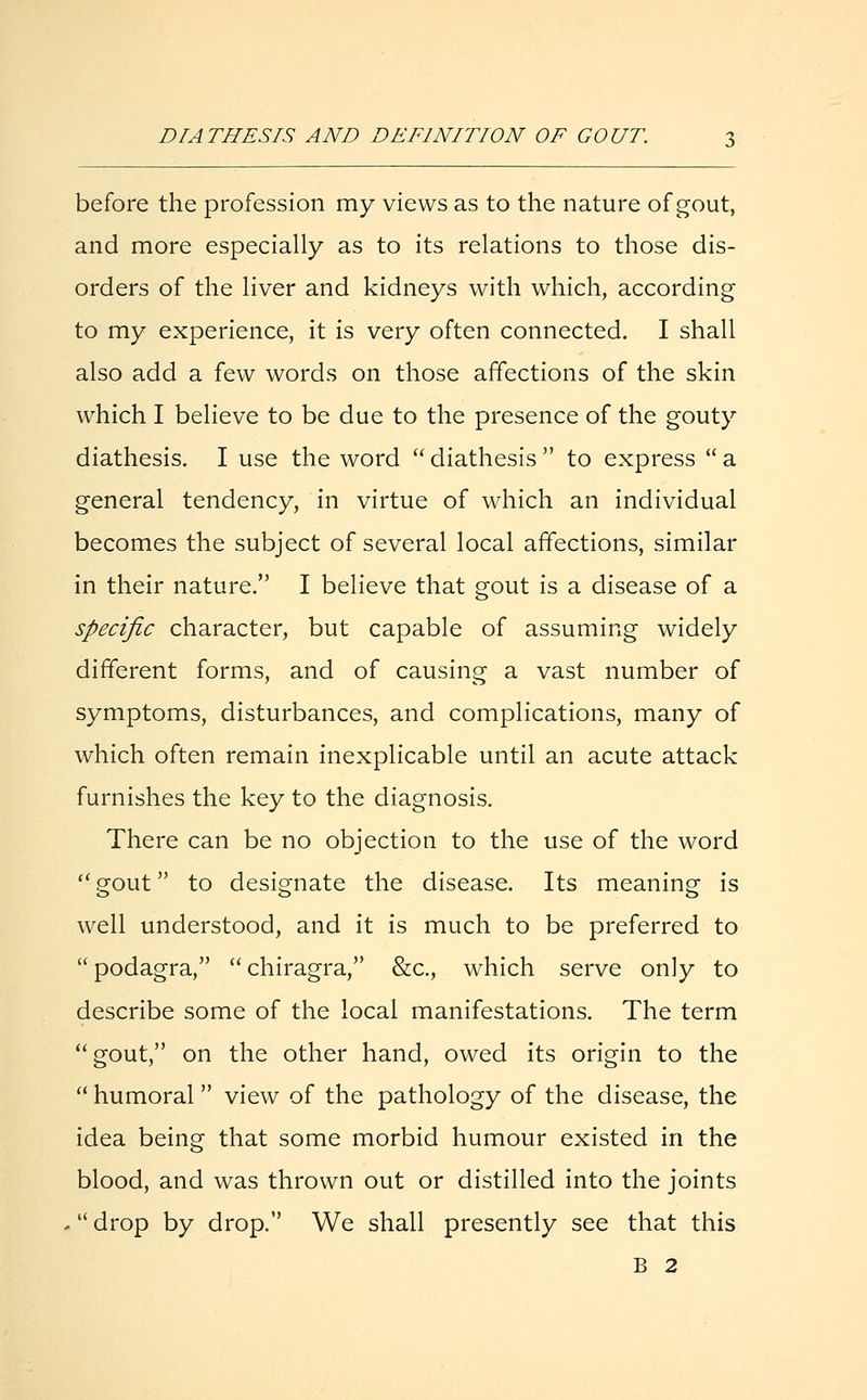 before the profession my views as to the nature of gout, and more especially as to its relations to those dis- orders of the liver and kidneys with which, according to my experience, it is very often connected. I shall also add a few words on those affections of the skin which I believe to be due to the presence of the gouty diathesis. I use the word diathesis to express a general tendency, in virtue of which an individual becomes the subject of several local affections, similar in their nature. I believe that gout is a disease of a specific character, but capable of assuming widely different forms, and of causing a vast number of symptoms, disturbances, and complications, many of which often remain inexplicable until an acute attack furnishes the key to the diagnosis. There can be no objection to the use of the word gout to designate the disease. Its meaning is well understood, and it is much to be preferred to podagra, chiragra, &c, which serve only to describe some of the local manifestations. The term gout, on the other hand, owed its origin to the  humoral  view of the pathology of the disease, the idea being that some morbid humour existed in the blood, and was thrown out or distilled into the joints  drop by drop. We shall presently see that this B 2