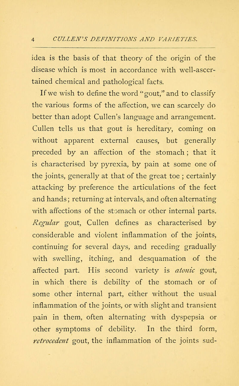 idea is the basis of that theory of the origin of the disease which is most in accordance with well-ascer- tained chemical and pathological facts. If we wish to define the word gout, and to classify the various forms of the affection, we can scarcely do better than adopt Cullen's language and arrangement. Cullen tells us that gout is hereditary, coming on without apparent external causes, but generally preceded by an affection of the stomach; that it is characterised by pyrexia, by pain at some one of the joints, generally at that of the great toe ; certainly attacking by preference the articulations of the feet and hands; returning at intervals, and often alternating with affections of the stomach or other internal parts. Regular gout, Cullen defines as characterised by considerable and violent inflammation of the joints, continuing for several days, and receding gradually with swelling, itching, and desquamation of the affected part. His second variety is atonic gout, in which there is debility of the stomach or of some other internal part, either without the usual inflammation of the joints, or with slight and transient pain in them, often alternating with dyspepsia or other symptoms of debility. In the third form, retrocedent gout, the inflammation of the joints sud-