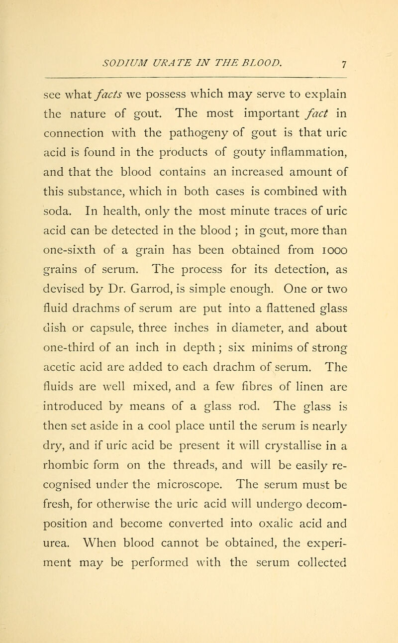 see what facts we possess which may serve to explain the nature of gout. The most important fact in connection with the pathogeny of gout is that uric acid is found in the products of gouty inflammation, and that the blood contains an increased amount of this substance, which in both cases is combined with soda. In health, only the most minute traces of uric acid can be detected in the blood ; in gout, more than one-sixth of a grain has been obtained from iooo grains of serum. The process for its detection, as devised by Dr. Garrod, is simple enough. One or two fluid drachms of serum are put into a flattened glass dish or capsule, three inches in diameter, and about one-third of an inch in depth ; six minims of strong acetic acid are added to each drachm of serum. The fluids are well mixed, and a few fibres of linen are introduced by means of a glass rod. The glass is then set aside in a cool place until the serum is nearly dry, and if uric acid be present it will crystallise in a rhombic form on the threads, and will be easily re- cognised under the microscope. The serum must be fresh, for otherwise the uric acid will undergo decom- position and become converted into oxalic acid and urea. When blood cannot be obtained, the experi- ment may be performed with the serum collected