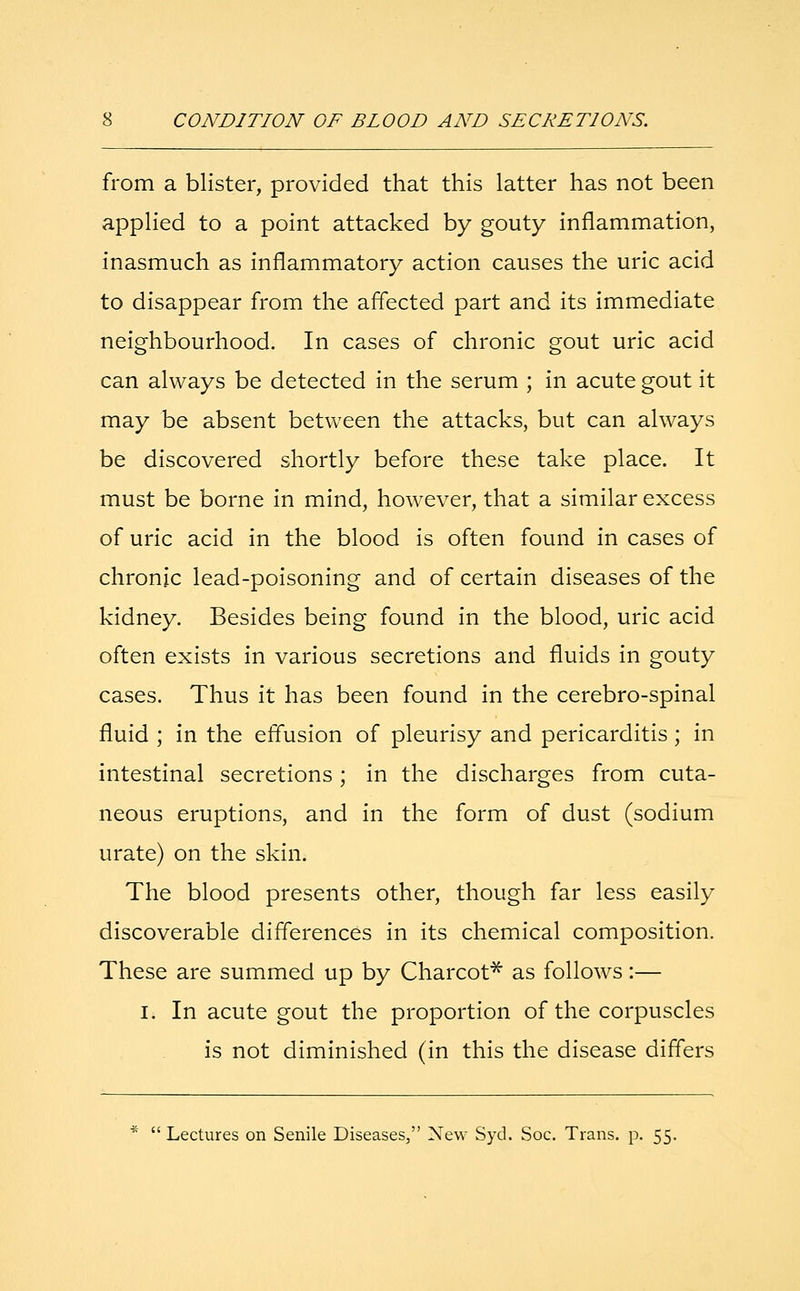 from a blister, provided that this latter has not been applied to a point attacked by gouty inflammation, inasmuch as inflammatory action causes the uric acid to disappear from the affected part and its immediate neighbourhood. In cases of chronic gout uric acid can always be detected in the serum ; in acute gout it may be absent between the attacks, but can always be discovered shortly before these take place. It must be borne in mind, however, that a similar excess of uric acid in the blood is often found in cases of chronic lead-poisoning and of certain diseases of the kidney. Besides being found in the blood, uric acid often exists in various secretions and fluids in gouty cases. Thus it has been found in the cerebro-spinal fluid ; in the effusion of pleurisy and pericarditis ; in intestinal secretions; in the discharges from cuta- neous eruptions, and in the form of dust (sodium urate) on the skin. The blood presents other, though far less easily discoverable differences in its chemical composition. These are summed up by Charcot* as follows :— I. In acute gout the proportion of the corpuscles is not diminished (in this the disease differs *  Lectures on Senile Diseases, New Syd. Soc. Trans, p. 55.