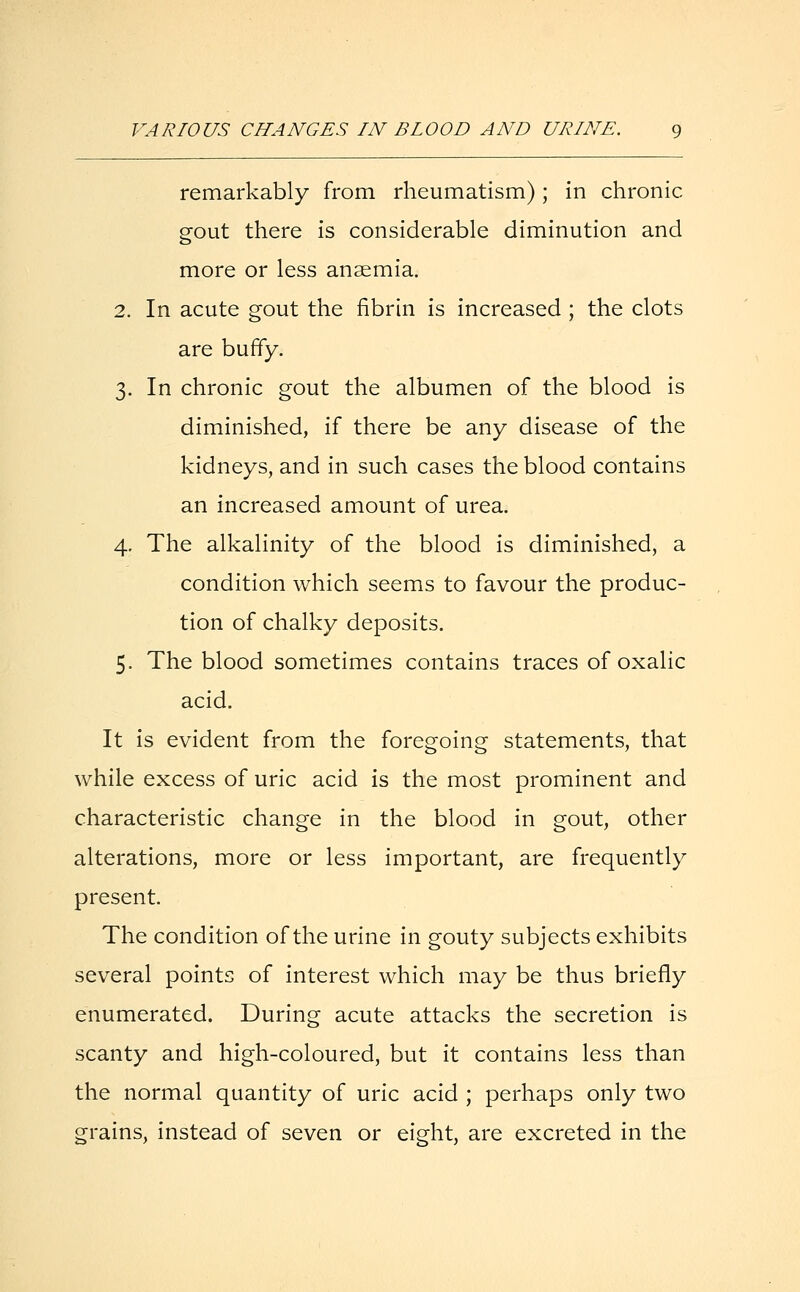 remarkably from rheumatism); in chronic gout there is considerable diminution and more or less anaemia. 2. In acute gout the fibrin is increased ; the clots are buffy. 3. In chronic gout the albumen of the blood is diminished, if there be any disease of the kidneys, and in such cases the blood contains an increased amount of urea. 4. The alkalinity of the blood is diminished, a condition which seems to favour the produc- tion of chalky deposits. 5. The blood sometimes contains traces of oxalic acid. It is evident from the foregoing statements, that while excess of uric acid is the most prominent and characteristic change in the blood in gout, other alterations, more or less important, are frequently present. The condition of the urine in gouty subjects exhibits several points of interest which may be thus briefly enumerated. During acute attacks the secretion is scanty and high-coloured, but it contains less than the normal quantity of uric acid ; perhaps only two grains, instead of seven or eight, are excreted in the