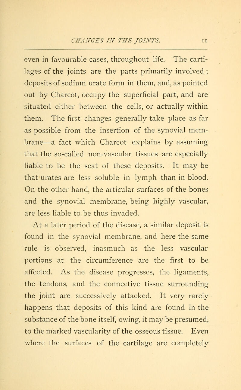 CHANGES IN THE JOINTS. even in favourable cases, throughout life. The carti- lages of the joints are the parts primarily involved ; deposits of sodium urate form in them, and, as pointed out by Charcot, occupy the superficial part, and are situated either between the cells, or actually within them. The first changes generally take place as far as possible from the insertion of the synovial mem- brane—a fact which Charcot explains by assuming that the so-called non-vascular tissues are especially liable to be the seat of these deposits. It may be that urates are less soluble in lymph than in blood. On the other hand, the articular surfaces of the bones and the synovial membrane, being highly vascular, are less liable to be thus invaded. At a later period of the disease, a similar deposit is found in the synovial membrane, and here the same rule is observed, inasmuch as the less vascular portions at the circumference are the first to be affected. As the disease progresses, the ligaments, the tendons, and the connective tissue surrounding the joint are successively attacked. It very rarely happens that deposits of this kind are found in the substance of the bone itself, owing, it may be presumed, to the marked vascularity of the osseous tissue. Even where the surfaces of the cartilage are completely