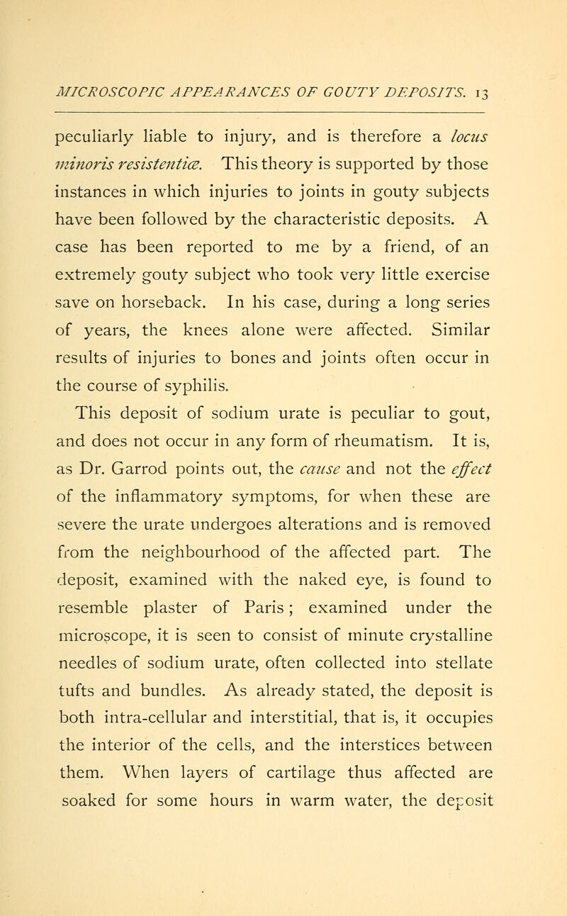 peculiarly liable to injury, and is therefore a locus minoris resistentice. This theory is supported by those instances in which injuries to joints in gouty subjects have been followed by the characteristic deposits. A case has been reported to me by a friend, of an extremely gouty subject who took very little exercise save on horseback. In his case, during a long series of years, the knees alone were affected. Similar results of injuries to bones and joints often occur in the course of syphilis. This deposit of sodium urate is peculiar to gout, and does not occur in any form of rheumatism. It is, as Dr. Garrod points out, the cause and not the effect of the inflammatory symptoms, for when these are severe the urate undergoes alterations and is removed from the neighbourhood of the affected part. The deposit, examined with the naked eye, is found to resemble plaster of Paris; examined under the microscope, it is seen to consist of minute crystalline needles of sodium urate, often collected into stellate tufts and bundles. As already stated, the deposit is both intra-cellular and interstitial, that is, it occupies the interior of the cells, and the interstices between them. When layers of cartilage thus affected are soaked for some hours in warm water, the deposit