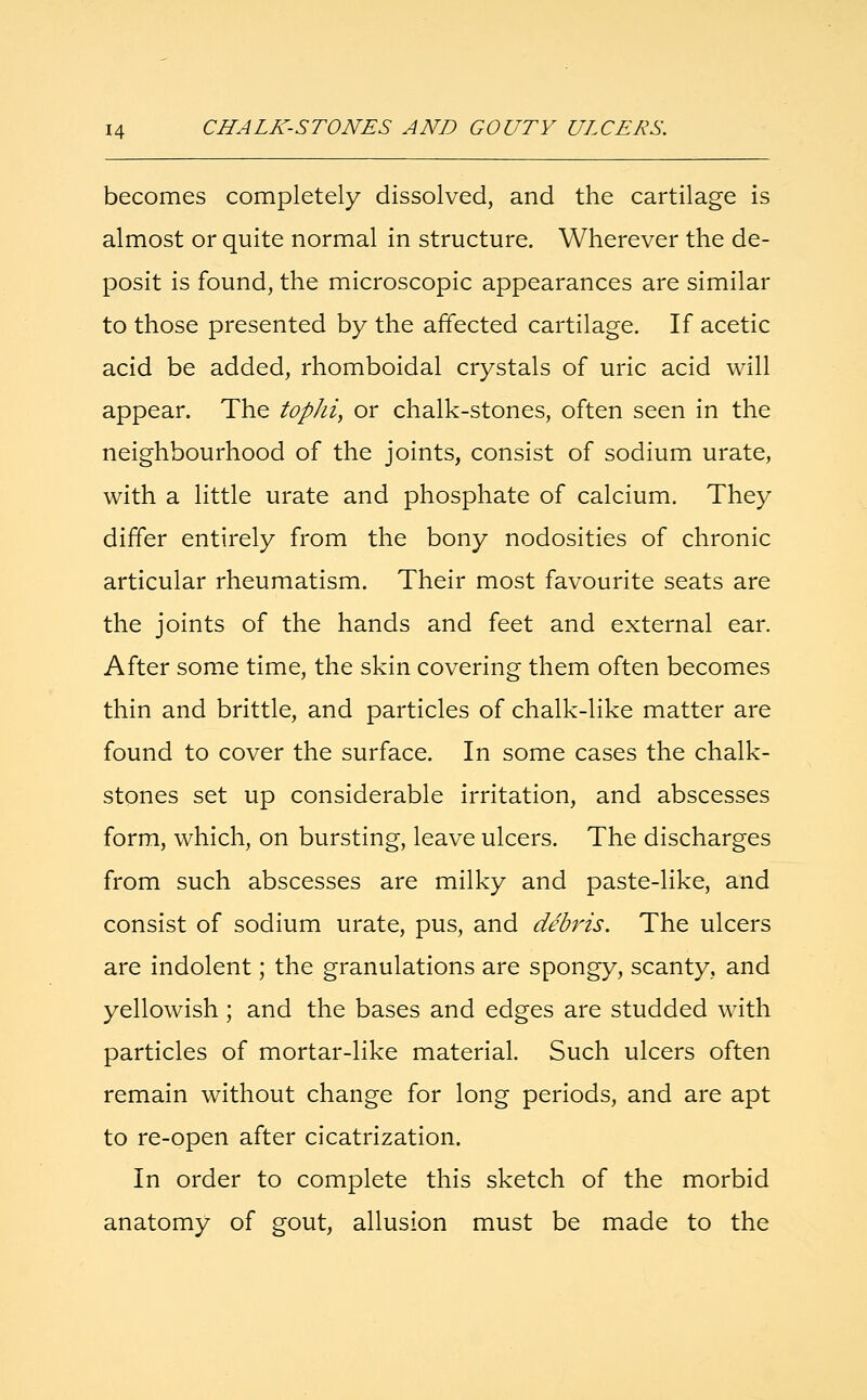 becomes completely dissolved, and the cartilage is almost or quite normal in structure. Wherever the de- posit is found, the microscopic appearances are similar to those presented by the affected cartilage. If acetic acid be added, rhomboidal crystals of uric acid will appear. The tophi, or chalk-stones, often seen in the neighbourhood of the joints, consist of sodium urate, with a little urate and phosphate of calcium. They differ entirely from the bony nodosities of chronic articular rheumatism. Their most favourite seats are the joints of the hands and feet and external ear. After some time, the skin covering them often becomes thin and brittle, and particles of chalk-like matter are found to cover the surface. In some cases the chalk- stones set up considerable irritation, and abscesses form, which, on bursting, leave ulcers. The discharges from such abscesses are milky and paste-like, and consist of sodium urate, pus, and debris. The ulcers are indolent; the granulations are spongy, scanty, and yellowish ; and the bases and edges are studded with particles of mortar-like material. Such ulcers often remain without change for long periods, and are apt to re-open after cicatrization. In order to complete this sketch of the morbid anatomy of gout, allusion must be made to the