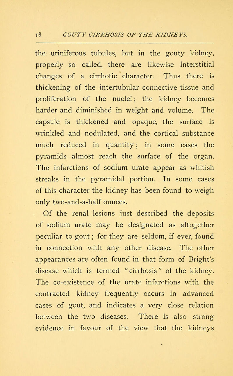 the uriniferous tubules, but in the gouty kidney, properly so called, there are likewise interstitial changes of a cirrhotic character. Thus there is thickening of the intertubular connective tissue and proliferation of the nuclei; the kidney becomes harder and diminished in weight and volume. The capsule is thickened and opaque, the surface is wrinkled and nodulated, and the cortical substance much reduced in quantity; in some cases the pyramids almost reach the surface of the organ. The infarctions of sodium urate appear as whitish streaks in the pyramidal portion. In some cases of this character the kidney has been found to weigh only two-and-a-half ounces. Of the renal lesions just described the deposits of sodium urate may be designated as altogether peculiar to gout; for they are seldom, if ever, found in connection with any other disease. The other appearances are often found in that form of Bright's disease which is termed cirrhosis of the kidney. The co-existence of the urate infarctions with the contracted kidney frequently occurs in advanced cases of gout, and indicates a very close relation between the two diseases. There is also strong evidence in favour of the view that the kidneys