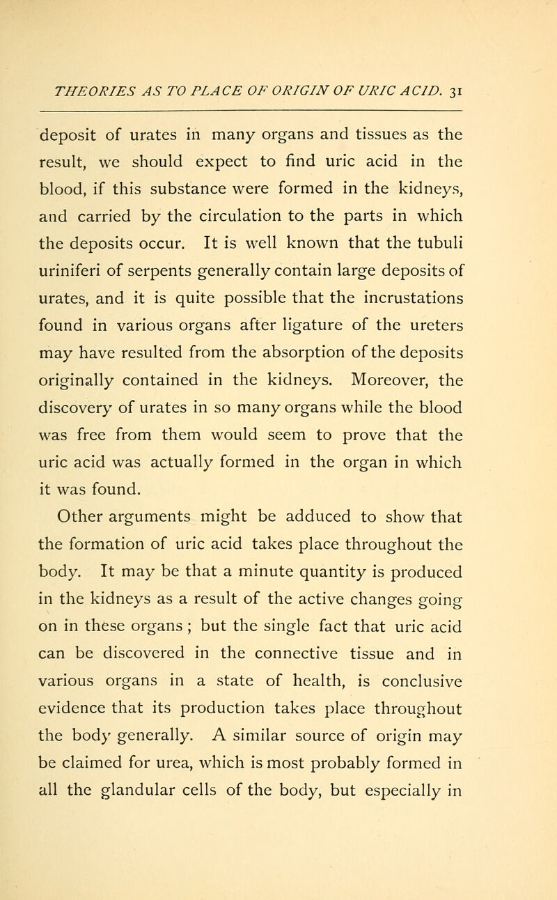 deposit of urates in many organs and tissues as the result, we should expect to find uric acid in the blood, if this substance were formed in the kidneys, and carried by the circulation to the parts in which the deposits occur. It is well known that the tubuli uriniferi of serpents generally contain large deposits of urates, and it is quite possible that the incrustations found in various organs after ligature of the ureters may have resulted from the absorption of the deposits originally contained in the kidneys. Moreover, the discovery of urates in so many organs while the blood was free from them would seem to prove that the uric acid was actually formed in the organ in which it was found. Other arguments might be adduced to show that the formation of uric acid takes place throughout the body. It may be that a minute quantity is produced in the kidneys as a result of the active changes going on in these organs; but the single fact that uric acid can be discovered in the connective tissue and in various organs in a state of health, is conclusive evidence that its production takes place throughout the body generally. A similar source of origin may be claimed for urea, which is most probably formed in all the glandular cells of the body, but especially in