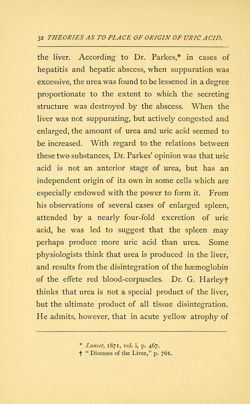 the liver. According to Dr. Parkes,* in cases of hepatitis and hepatic abscess, when suppuration was excessive, the urea was found to be lessened in a degree proportionate to the extent to which the secreting structure was destroyed by the abscess. When the liver was not suppurating, but actively congested and enlarged, the amount of urea and uric acid seemed to be increased. With regard to the relations between these two substances, Dr. Parkes' opinion was that uric acid is not an anterior stage of urea, but has an independent origin of its own in some cells which are especially endowed with the power to form it. From his observations of several cases of enlarged spleen, attended by a nearly four-fold excretion of uric acid, he was led to suggest that the spleen may perhaps produce more uric acid than urea. Some physiologists think that urea is produced in the liver, and results from the disintegration of the haemoglobin of the effete red blood-corpuscles. Dr. G. Harleyf thinks that urea is not a special product of the liver, but the ultimate product of all tissue disintegration. He admits, however, that in acute yellow atrophy of * Lancet, 1871, vol. i, p. 467. f Diseases of the Liver, p. 761.