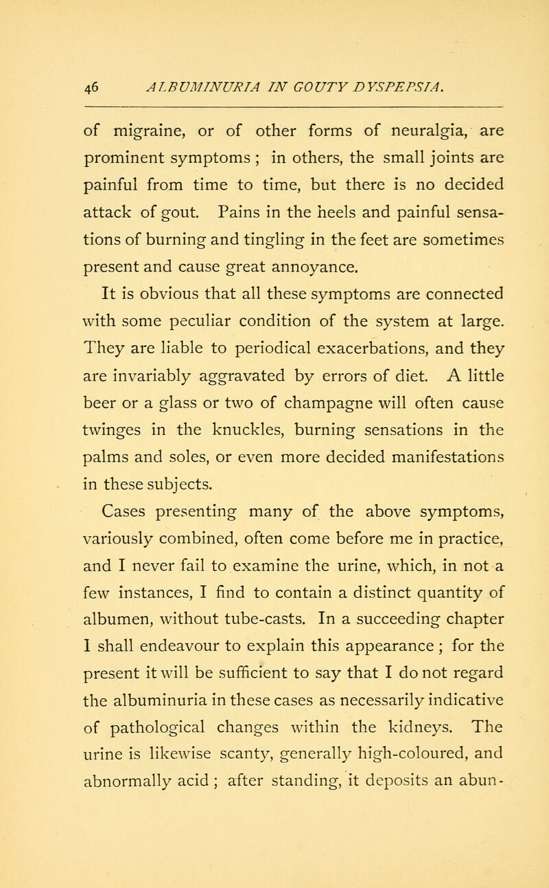 of migraine, or of other forms of neuralgia, are prominent symptoms ; in others, the small joints are painful from time to time, but there is no decided attack of gout. Pains in the heels and painful sensa- tions of burning and tingling in the feet are sometimes present and cause great annoyance. It is obvious that all these symptoms are connected with some peculiar condition of the system at large. They are liable to periodical exacerbations, and they are invariably aggravated by errors of diet. A little beer or a glass or two of champagne will often cause twinges in the knuckles, burning sensations in the palms and soles, or even more decided manifestations in these subjects. Cases presenting many of the above symptoms, variously combined, often come before me in practice, and I never fail to examine the urine, which, in not a few instances, I find to contain a distinct quantity of albumen, without tube-casts. In a succeeding chapter 1 shall endeavour to explain this appearance ; for the present it will be sufficient to say that I do not regard the albuminuria in these cases as necessarily indicative of pathological changes within the kidneys. The urine is likewise scanty, generally high-coloured, and abnormally acid ; after standing, it deposits an abun-