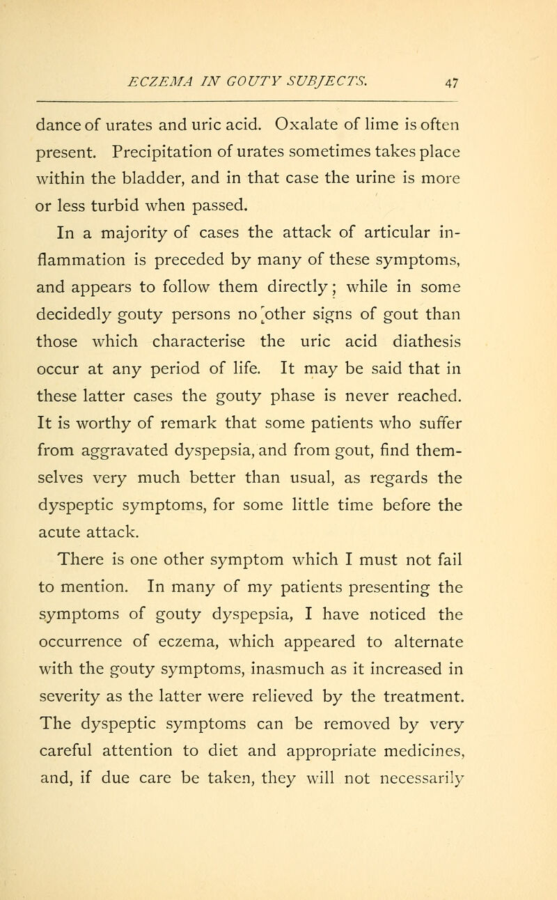 dance of urates and uric acid. Oxalate of lime is often present. Precipitation of urates sometimes takes place within the bladder, and in that case the urine is more or less turbid when passed. In a majority of cases the attack of articular in- flammation is preceded by many of these symptoms, and appears to follow them directly; while in some decidedly gouty persons no pother signs of gout than those which characterise the uric acid diathesis occur at any period of life. It may be said that in these latter cases the gouty phase is never reached. It is worthy of remark that some patients who suffer from aggravated dyspepsia, and from gout, find them- selves very much better than usual, as regards the dyspeptic symptoms, for some little time before the acute attack. There is one other symptom which I must not fail to mention. In many of my patients presenting the symptoms of gouty dyspepsia, I have noticed the occurrence of eczema, which appeared to alternate with the gouty symptoms, inasmuch as it increased in severity as the latter were relieved by the treatment. The dyspeptic symptoms can be removed by very careful attention to diet and appropriate medicines, and, if due care be taken, they will not necessarily